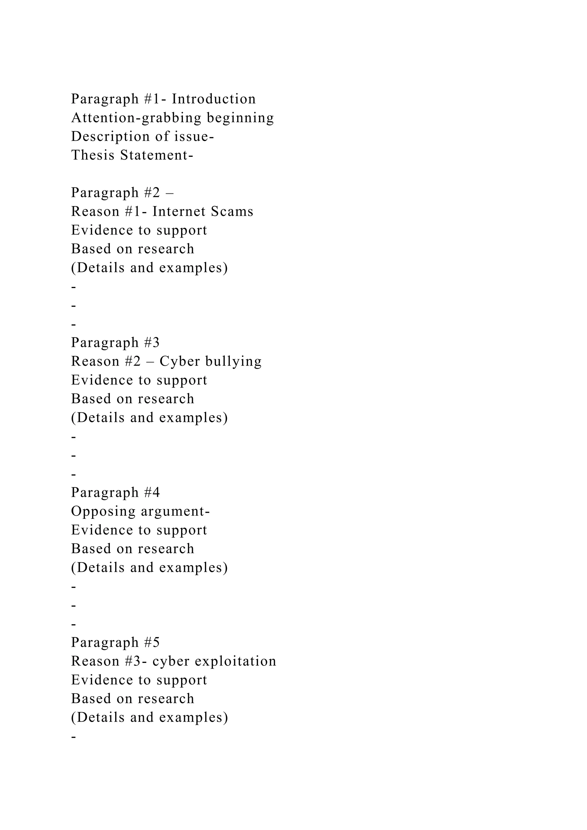 Paragraph #1- Introduction
Attention-grabbing beginning
Description of issue-
Thesis Statement-
Paragraph #2 –
Reason #1- Internet Scams
Evidence to support
Based on research
(Details and examples)
-
-
-
Paragraph #3
Reason #2 – Cyber bullying
Evidence to support
Based on research
(Details and examples)
-
-
-
Paragraph #4
Opposing argument-
Evidence to support
Based on research
(Details and examples)
-
-
-
Paragraph #5
Reason #3- cyber exploitation
Evidence to support
Based on research
(Details and examples)
-