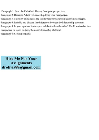 Paragraph 1: Describe Path Goal Theory from your perspective.
Paragraph 2: Describe Adaptive Leadership from your perspective.
Paragraph 3: : Identify and discuss the similarities between both leadership concepts.
Paragraph 4: Identify and discuss the differences between both leadership concepts.
Paragraph 5: In your opinion, is one approach better than the other? Could a mixed or dual
perspective be taken to strengthen one's leadership abilities?
Paragraph 6: Closing remarks
 