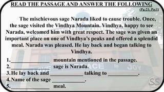 READ THE PASSAGE AND ANSWER THE FOLLOWING
(Pg:21; Pa:1)
The mischievous sage Narada liked to cause trouble. Once,
the sage visited the Vindhya Mountain. Vindhya, happy to see
Narada, welcomed him with great respect. The sage was given an
important place on one of Vindhya’s peaks and offered a splendid
meal. Narada was pleased. He lay back and began talking to
Vindhya.
1.______________ mountain mentioned in the passage.
2.______________ sage is Narada.
3.He lay back and ____________ talking to ___________.
4.Name of the sage ____________.
5.______________ meal.
 