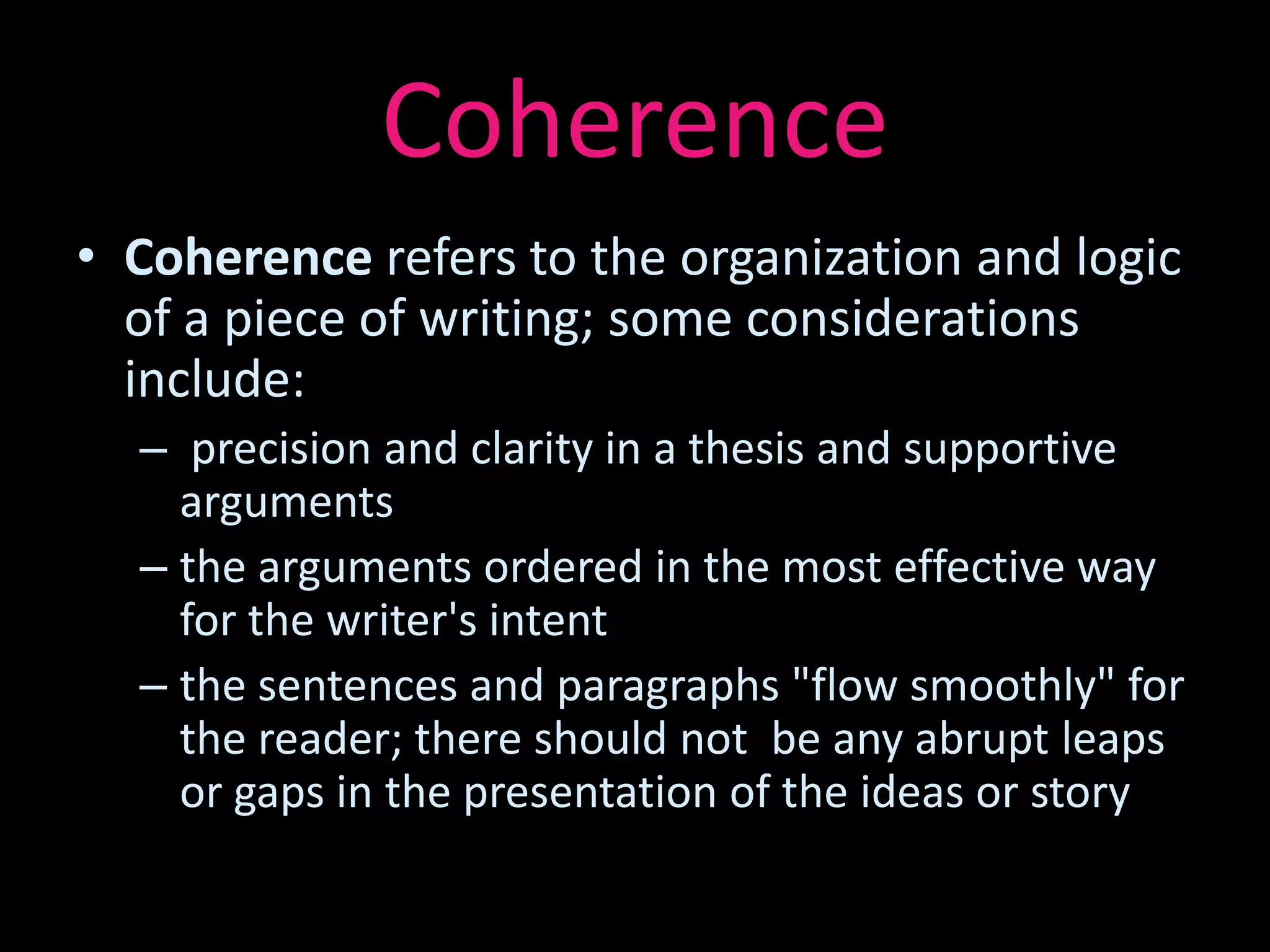 Coherence
• Coherence refers to the organization and logic
  of a piece of writing; some considerations
  include:
  – precision and clarity in a thesis and supportive
    arguments
  – the arguments ordered in the most effective way
    for the writer's intent
  – the sentences and paragraphs "flow smoothly" for
    the reader; there should not be any abrupt leaps
    or gaps in the presentation of the ideas or story
 