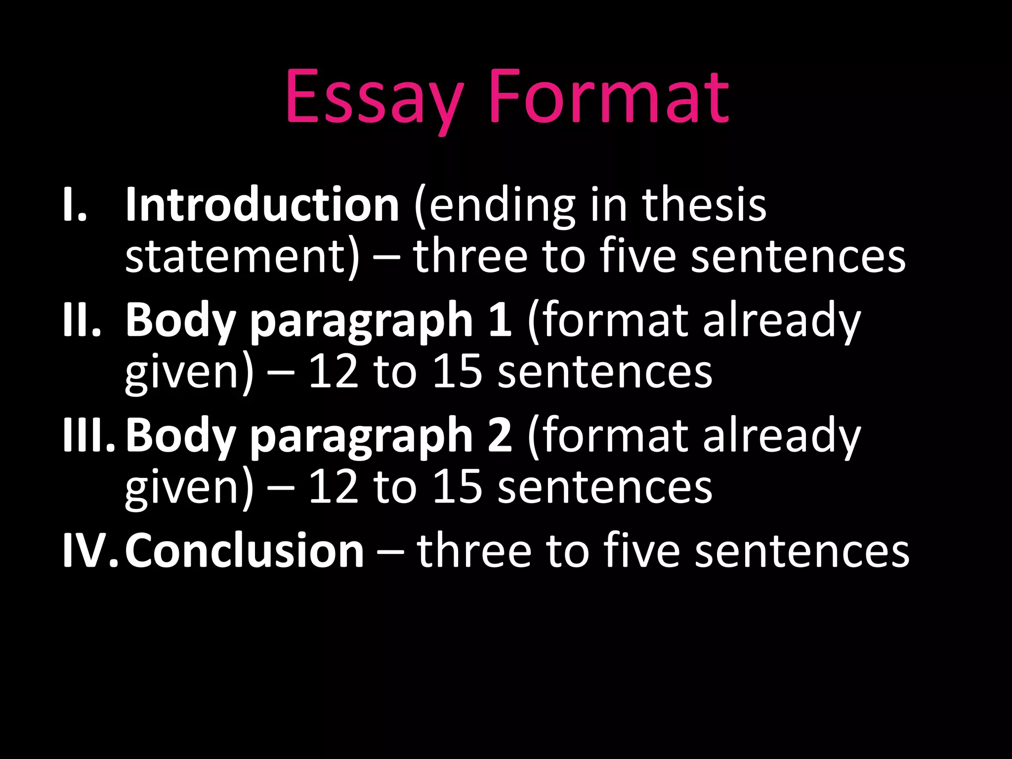 Essay Format
I. Introduction (ending in thesis
     statement) – three to five sentences
II. Body paragraph 1 (format already
     given) – 12 to 15 sentences
III. Body paragraph 2 (format already
     given) – 12 to 15 sentences
IV.Conclusion – three to five sentences
 