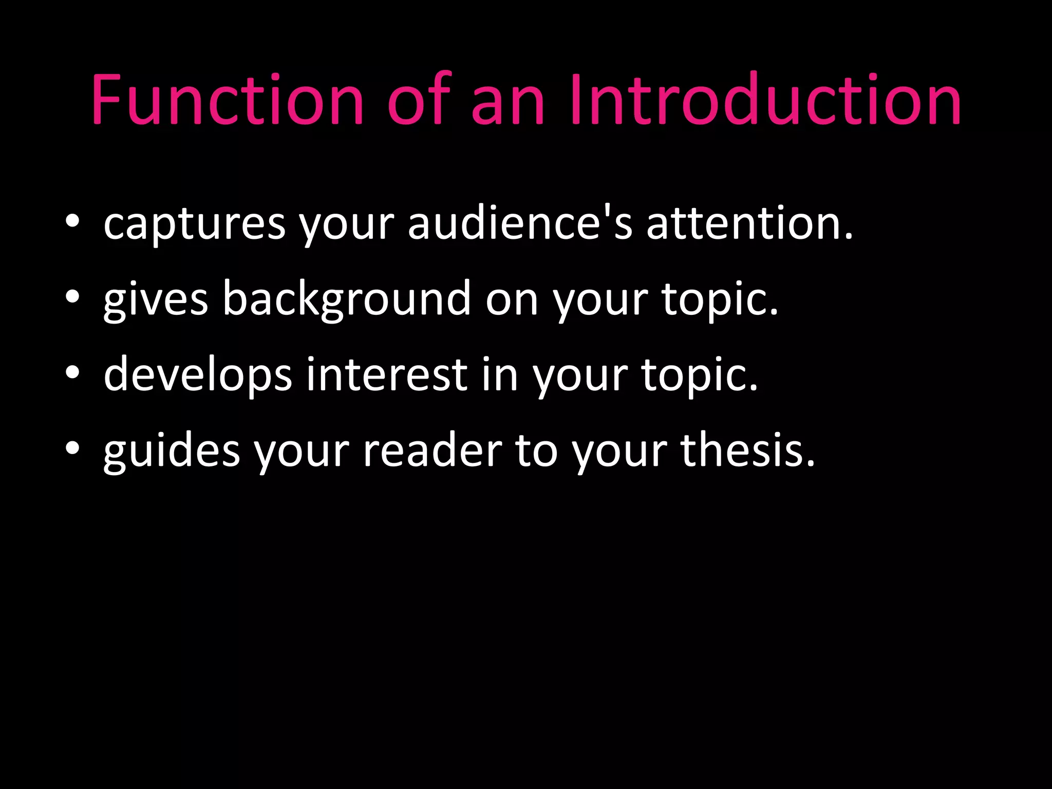 Function of an Introduction
•   captures your audience's attention.
•   gives background on your topic.
•   develops interest in your topic.
•   guides your reader to your thesis.
 