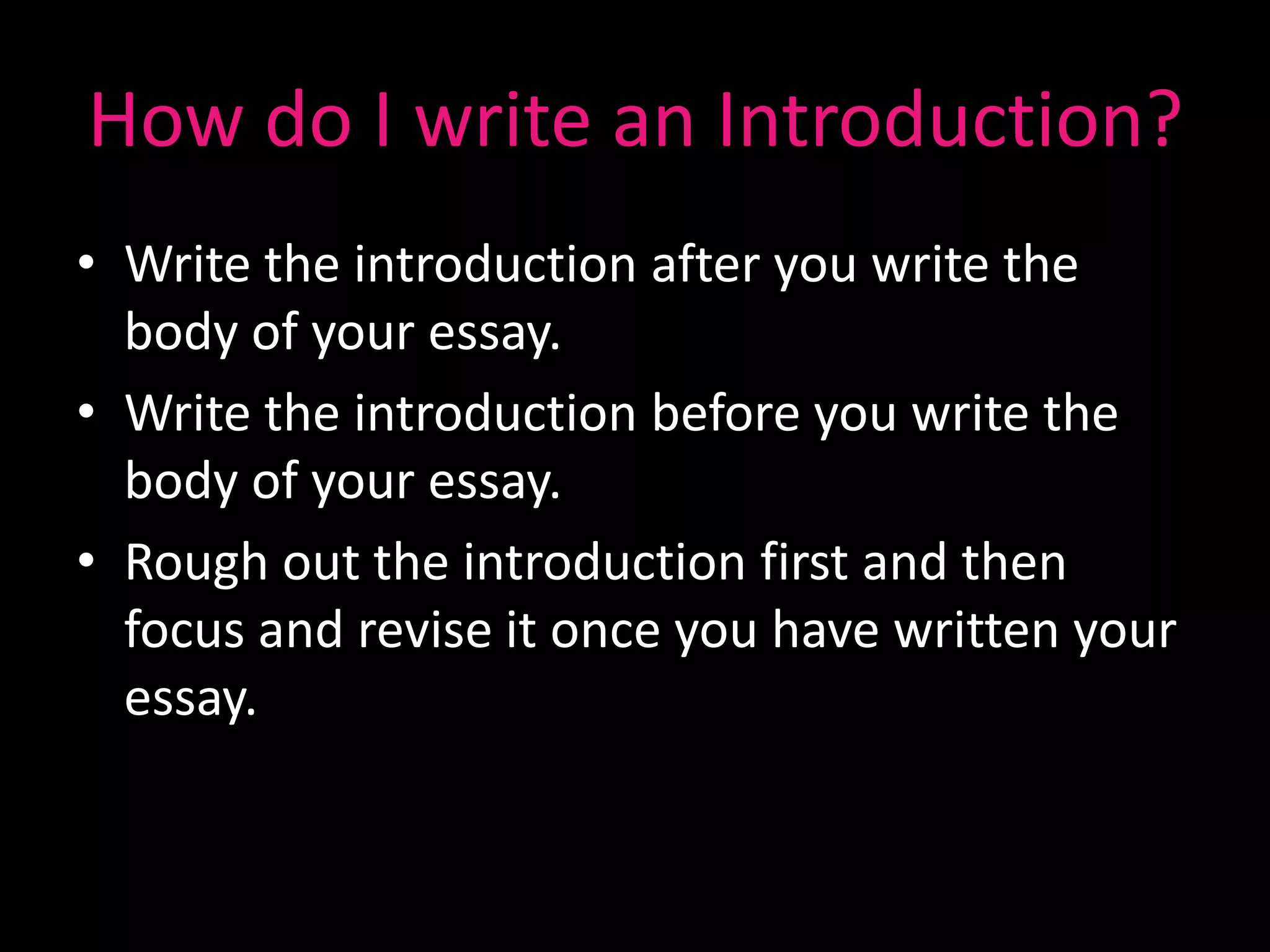How do I write an Introduction?
• Write the introduction after you write the
  body of your essay.
• Write the introduction before you write the
  body of your essay.
• Rough out the introduction first and then
  focus and revise it once you have written your
  essay.
 