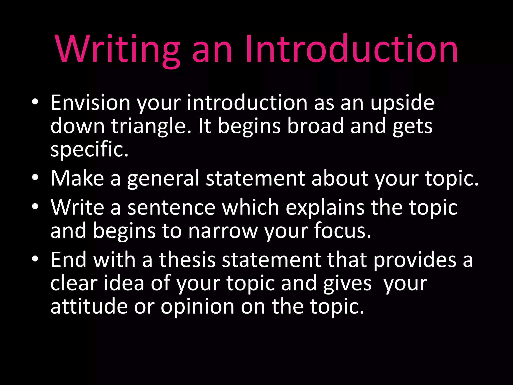 Writing an Introduction
• Envision your introduction as an upside
  down triangle. It begins broad and gets
  specific.
• Make a general statement about your topic.
• Write a sentence which explains the topic
  and begins to narrow your focus.
• End with a thesis statement that provides a
  clear idea of your topic and gives your
  attitude or opinion on the topic.
 