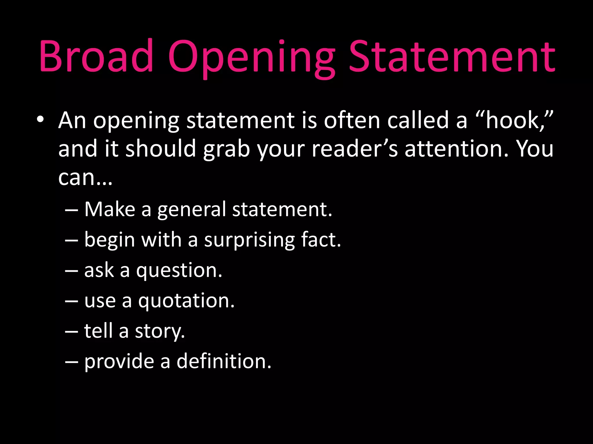 Broad Opening Statement
• An opening statement is often called a “hook,”
  and it should grab your reader’s attention. You
  can…
  – Make a general statement.
  – begin with a surprising fact.
  – ask a question.
  – use a quotation.
  – tell a story.
  – provide a definition.
 
