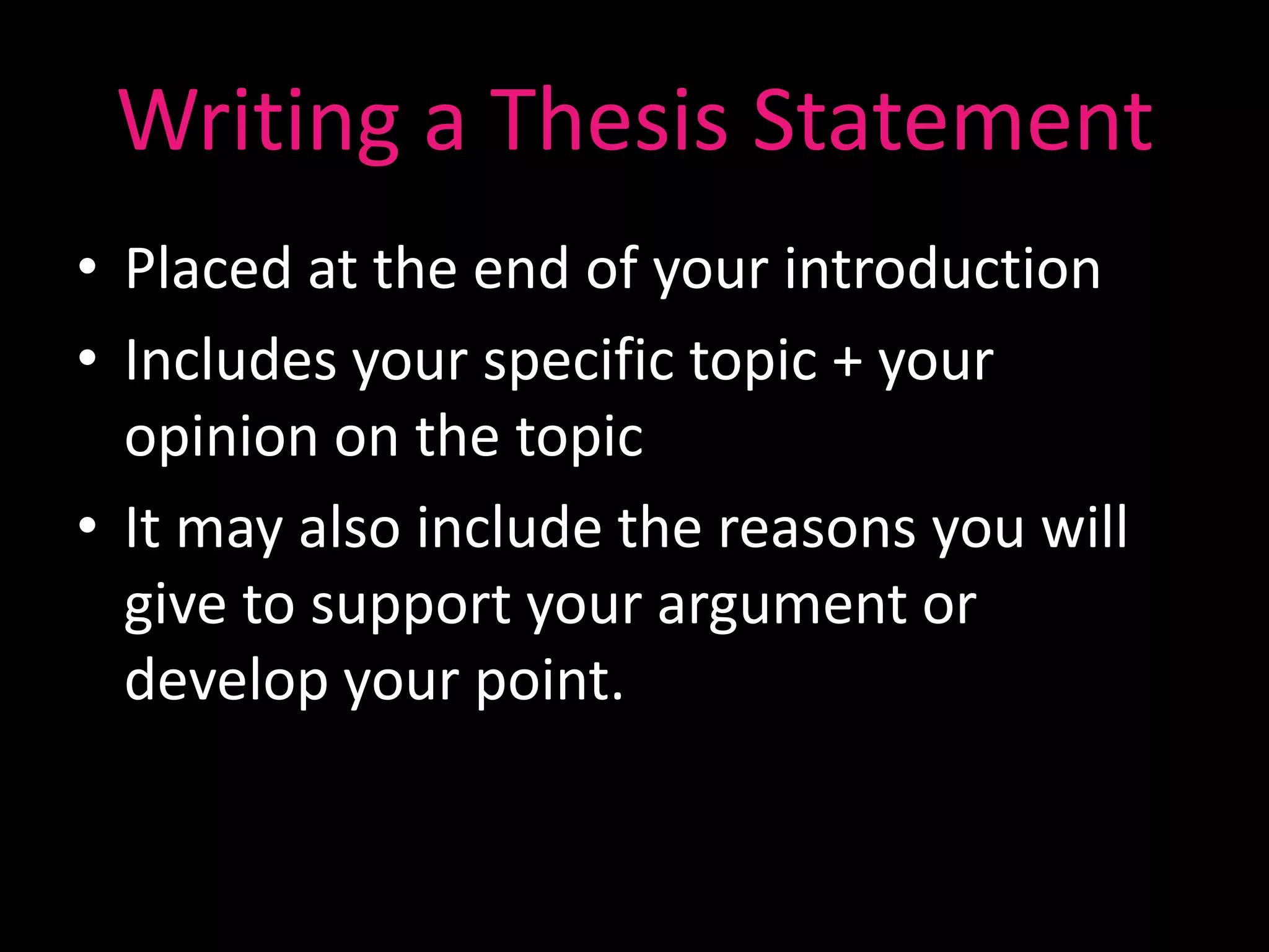 Writing a Thesis Statement
• Placed at the end of your introduction
• Includes your specific topic + your
  opinion on the topic
• It may also include the reasons you will
  give to support your argument or
  develop your point.
 
