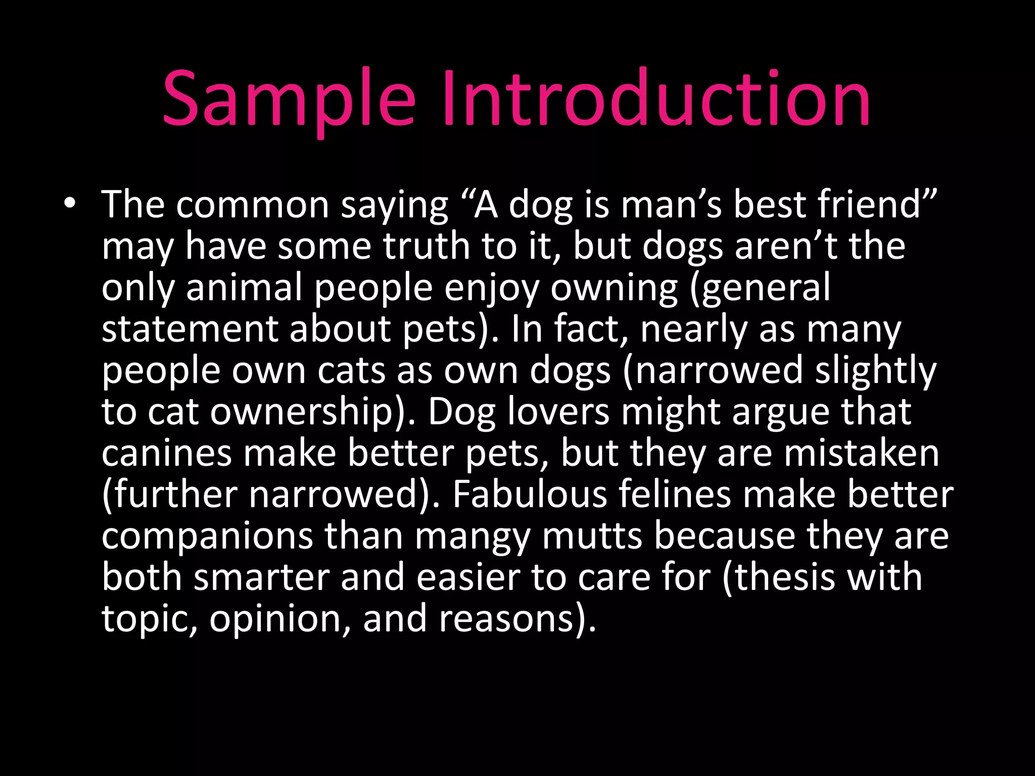 Sample Introduction
• The common saying “A dog is man’s best friend”
  may have some truth to it, but dogs aren’t the
  only animal people enjoy owning (general
  statement about pets). In fact, nearly as many
  people own cats as own dogs (narrowed slightly
  to cat ownership). Dog lovers might argue that
  canines make better pets, but they are mistaken
  (further narrowed). Fabulous felines make better
  companions than mangy mutts because they are
  both smarter and easier to care for (thesis with
  topic, opinion, and reasons).
 