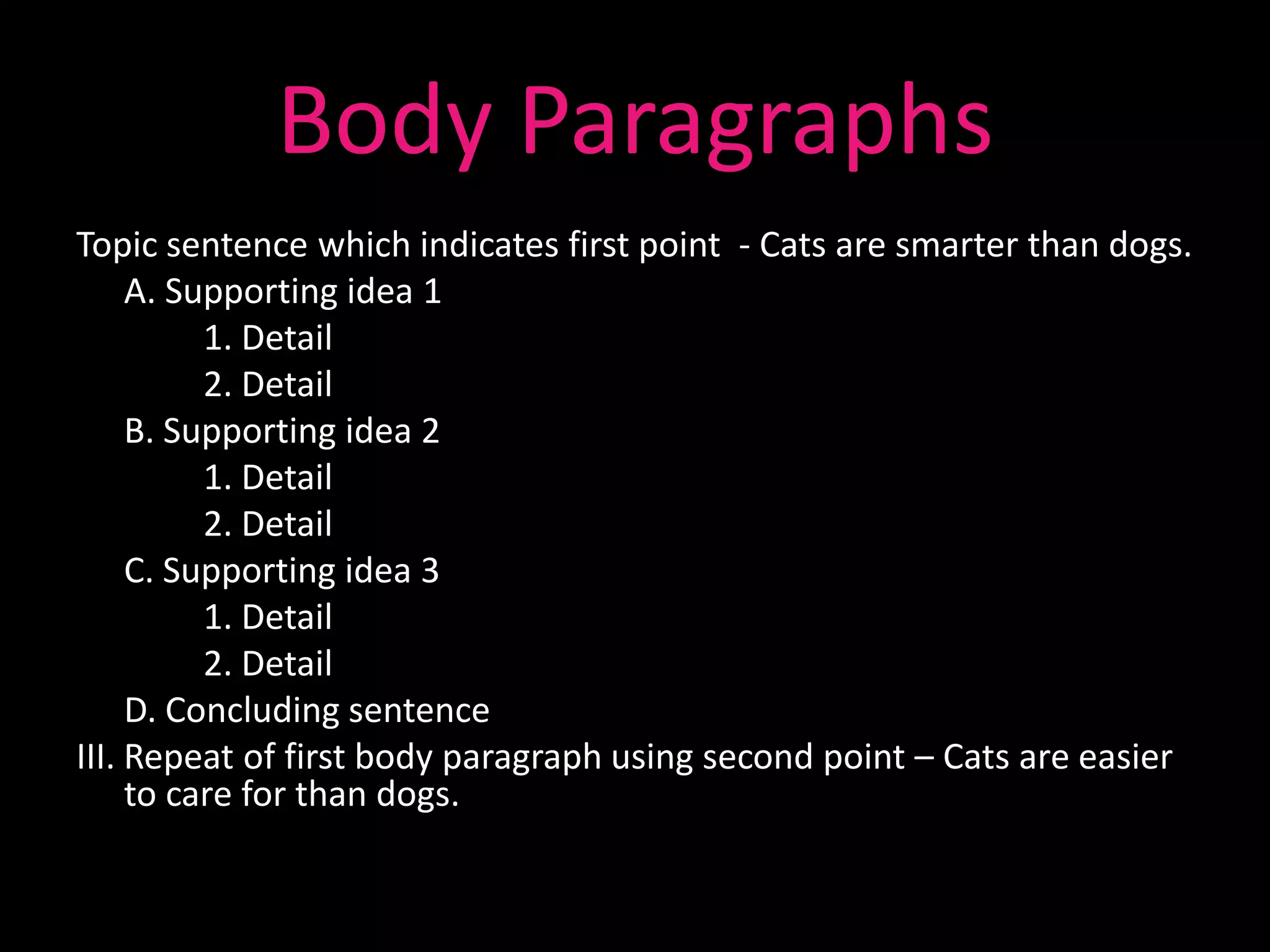 Body Paragraphs
Topic sentence which indicates first point - Cats are smarter than dogs.
     A. Supporting idea 1
          1. Detail
          2. Detail
     B. Supporting idea 2
          1. Detail
          2. Detail
     C. Supporting idea 3
          1. Detail
          2. Detail
     D. Concluding sentence
III. Repeat of first body paragraph using second point – Cats are easier
     to care for than dogs.
 