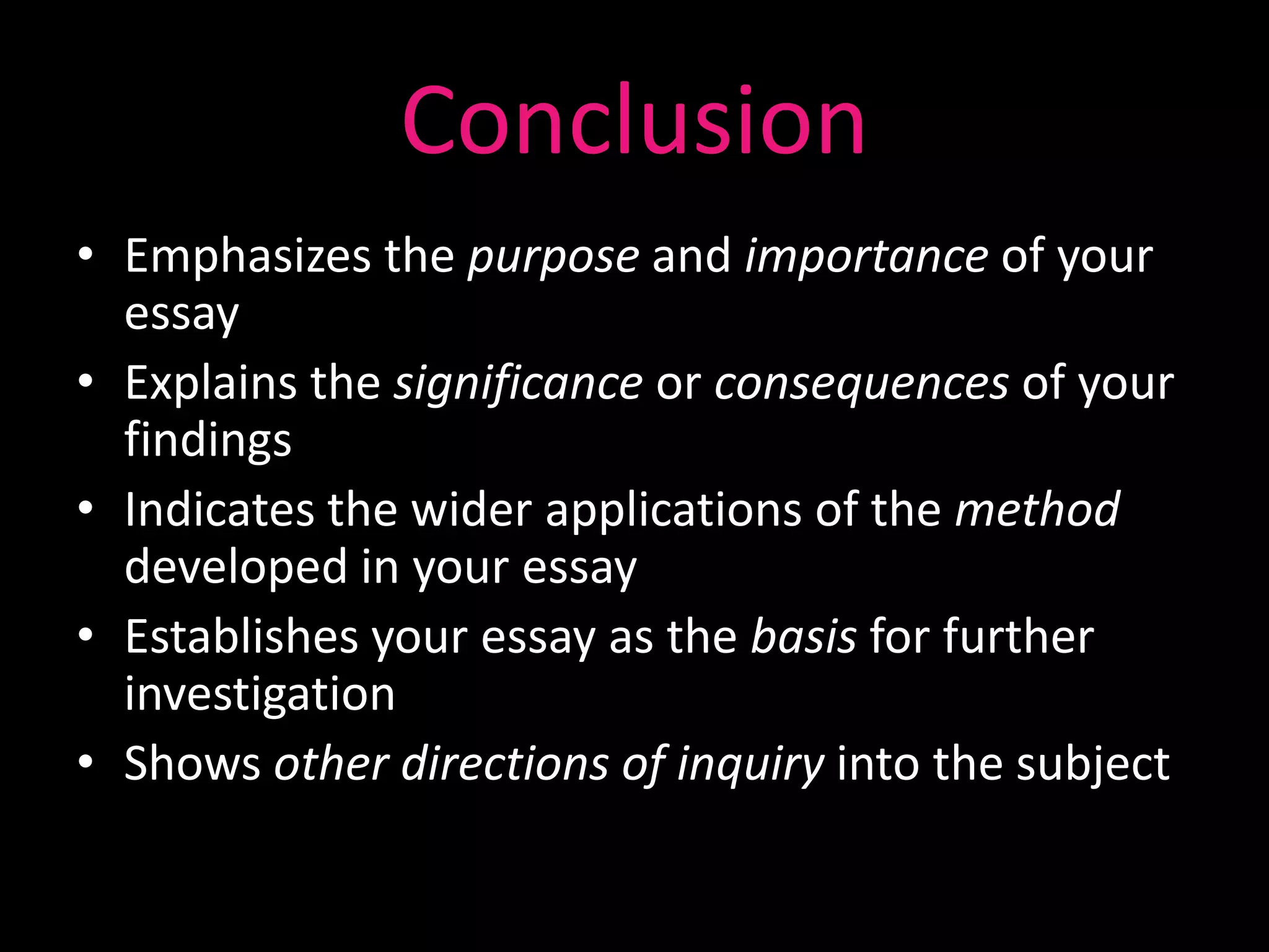 Conclusion
• Emphasizes the purpose and importance of your
  essay
• Explains the significance or consequences of your
  findings
• Indicates the wider applications of the method
  developed in your essay
• Establishes your essay as the basis for further
  investigation
• Shows other directions of inquiry into the subject
 