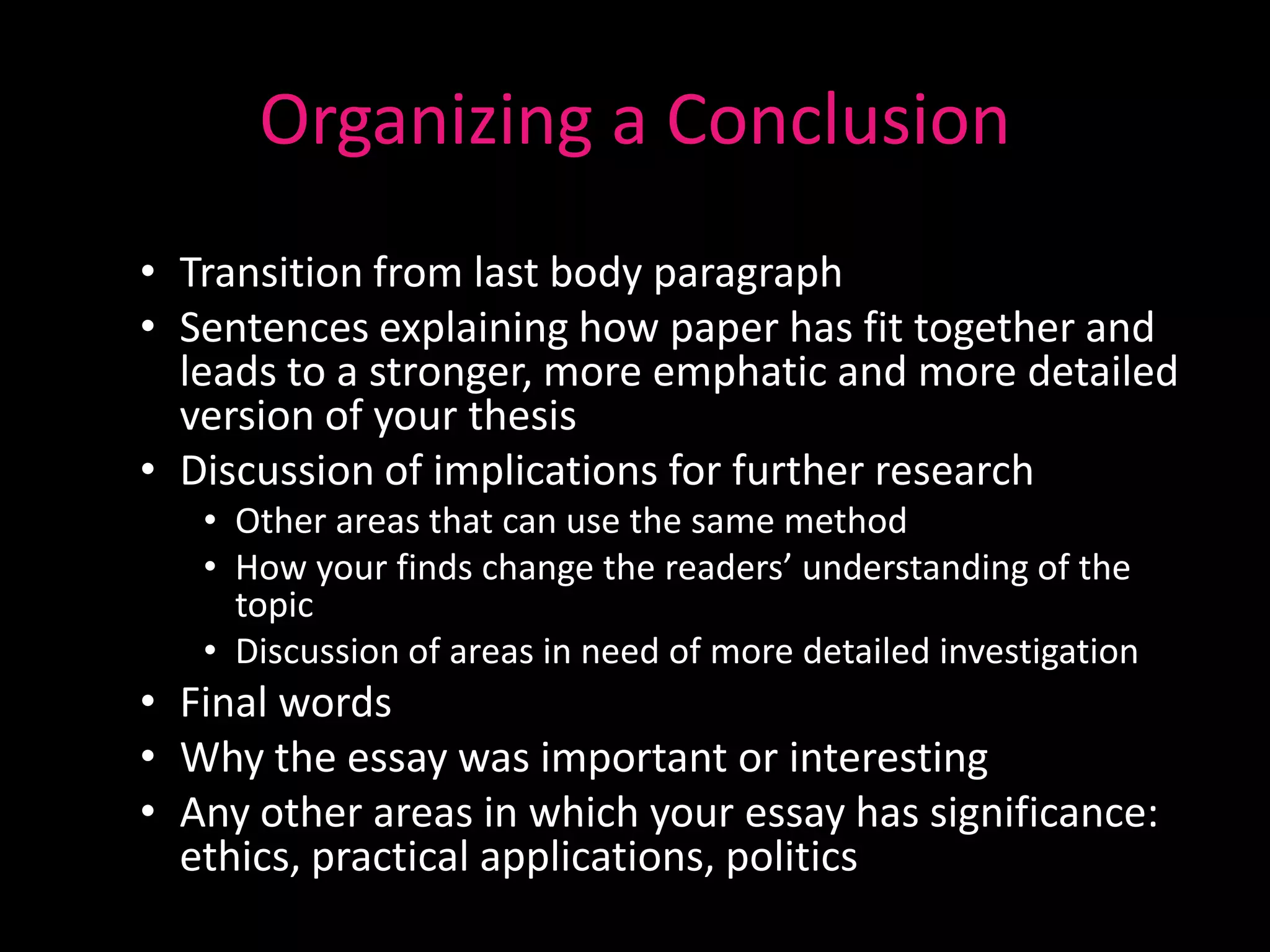 Organizing a Conclusion
• Transition from last body paragraph
• Sentences explaining how paper has fit together and
  leads to a stronger, more emphatic and more detailed
  version of your thesis
• Discussion of implications for further research
   • Other areas that can use the same method
   • How your finds change the readers’ understanding of the
     topic
   • Discussion of areas in need of more detailed investigation
• Final words
• Why the essay was important or interesting
• Any other areas in which your essay has significance:
  ethics, practical applications, politics
 