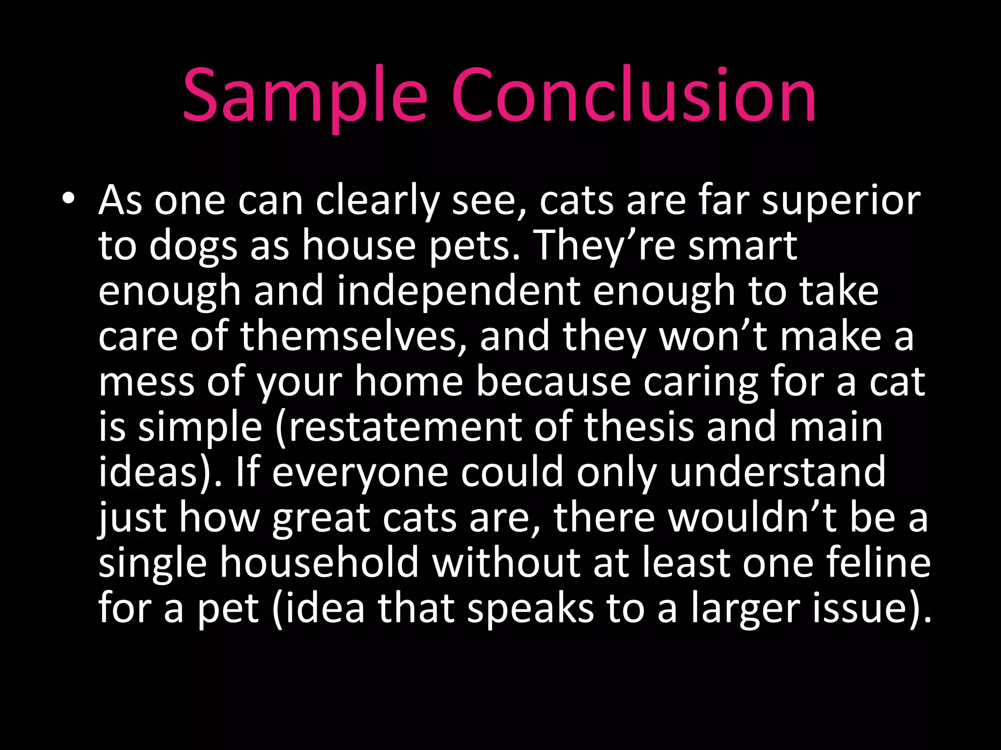 Sample Conclusion
• As one can clearly see, cats are far superior
  to dogs as house pets. They’re smart
  enough and independent enough to take
  care of themselves, and they won’t make a
  mess of your home because caring for a cat
  is simple (restatement of thesis and main
  ideas). If everyone could only understand
  just how great cats are, there wouldn’t be a
  single household without at least one feline
  for a pet (idea that speaks to a larger issue).
 