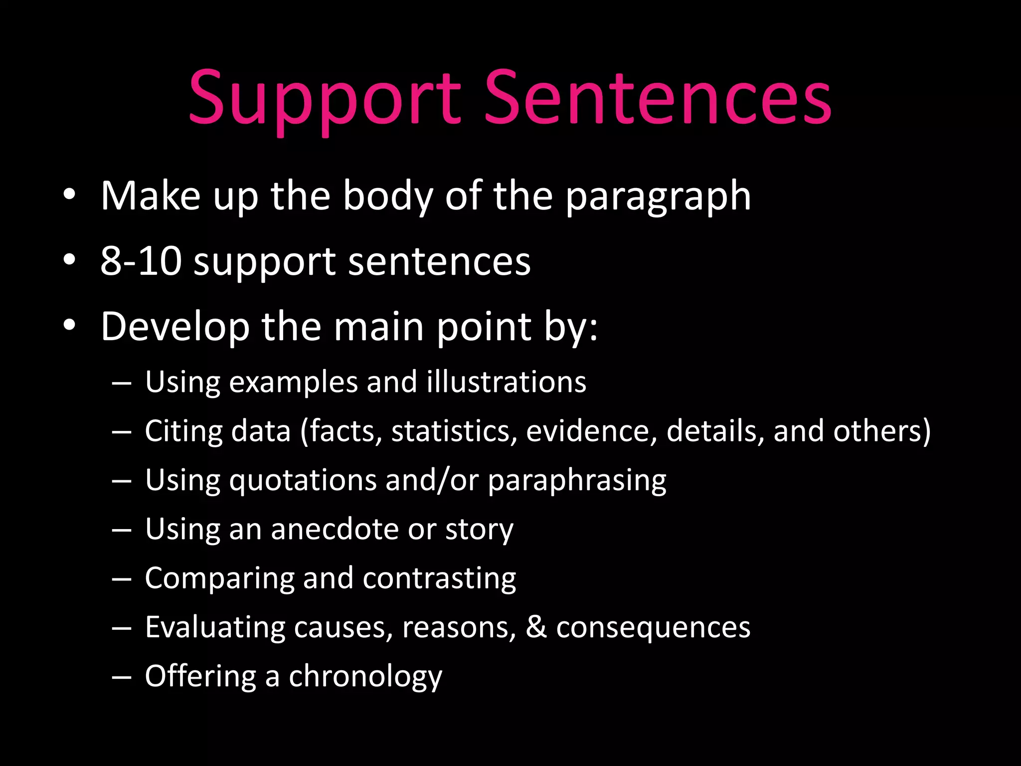 Support Sentences
• Make up the body of the paragraph
• 8-10 support sentences
• Develop the main point by:
  –   Using examples and illustrations
  –   Citing data (facts, statistics, evidence, details, and others)
  –   Using quotations and/or paraphrasing
  –   Using an anecdote or story
  –   Comparing and contrasting
  –   Evaluating causes, reasons, & consequences
  –   Offering a chronology
 