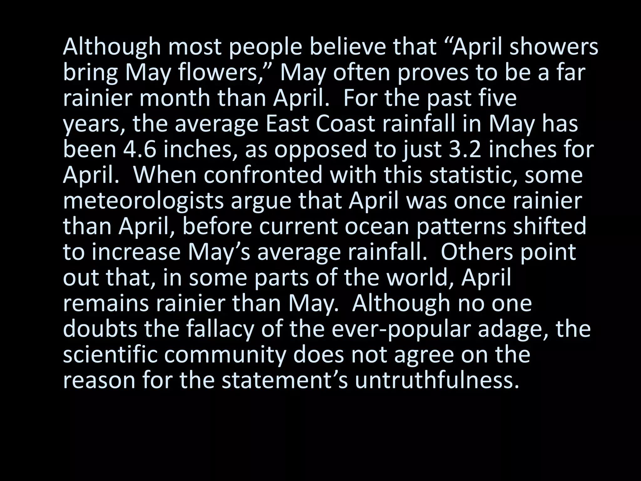 Although most people believe that “April showers
bring May flowers,” May often proves to be a far
rainier month than April. For the past five
years, the average East Coast rainfall in May has
been 4.6 inches, as opposed to just 3.2 inches for
April. When confronted with this statistic, some
meteorologists argue that April was once rainier
than April, before current ocean patterns shifted
to increase May’s average rainfall. Others point
out that, in some parts of the world, April
remains rainier than May. Although no one
doubts the fallacy of the ever-popular adage, the
scientific community does not agree on the
reason for the statement’s untruthfulness.
 