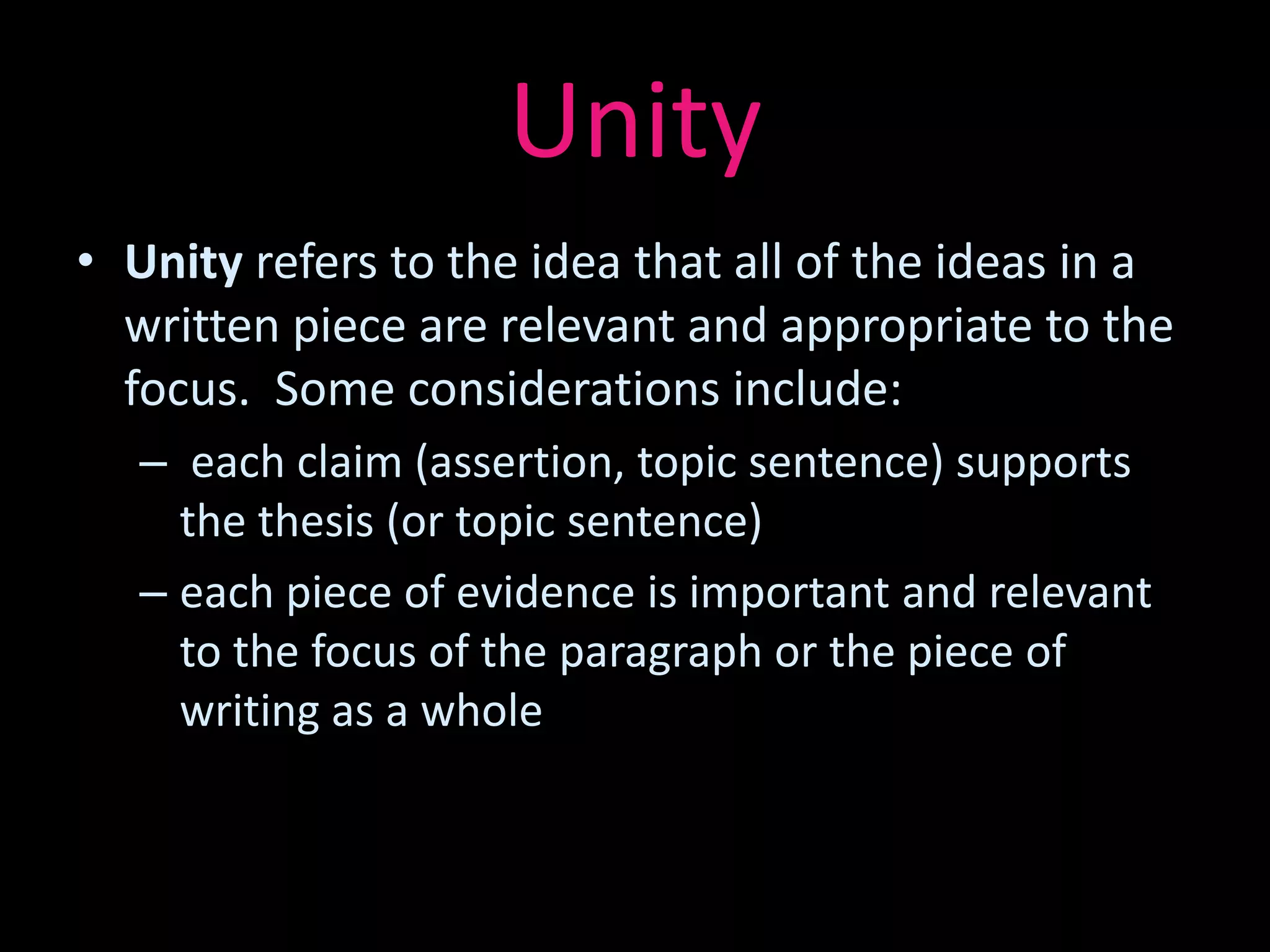 Unity
• Unity refers to the idea that all of the ideas in a
  written piece are relevant and appropriate to the
  focus. Some considerations include:
   – each claim (assertion, topic sentence) supports
     the thesis (or topic sentence)
   – each piece of evidence is important and relevant
     to the focus of the paragraph or the piece of
     writing as a whole
 