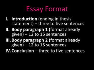 Essay Format
I. Introduction (ending in thesis
     statement) – three to five sentences
II. Body paragraph 1 (format already
     given) – 12 to 15 sentences
III. Body paragraph 2 (format already
     given) – 12 to 15 sentences
IV.Conclusion – three to five sentences
 