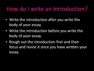 How do I write an Introduction?
• Write the introduction after you write the
  body of your essay.
• Write the introduction before you write the
  body of your essay.
• Rough out the introduction first and then
  focus and revise it once you have written your
  essay.
 