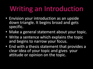 Writing an Introduction
• Envision your introduction as an upside
  down triangle. It begins broad and gets
  specific.
• Make a general statement about your topic.
• Write a sentence which explains the topic
  and begins to narrow your focus.
• End with a thesis statement that provides a
  clear idea of your topic and gives your
  attitude or opinion on the topic.
 