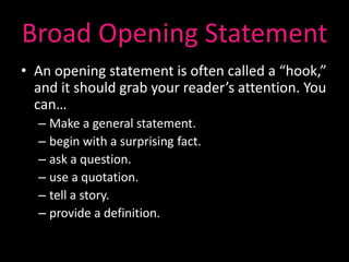 Broad Opening Statement
• An opening statement is often called a “hook,”
  and it should grab your reader’s attention. You
  can…
  – Make a general statement.
  – begin with a surprising fact.
  – ask a question.
  – use a quotation.
  – tell a story.
  – provide a definition.
 