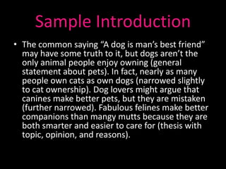 Sample Introduction
• The common saying “A dog is man’s best friend”
  may have some truth to it, but dogs aren’t the
  only animal people enjoy owning (general
  statement about pets). In fact, nearly as many
  people own cats as own dogs (narrowed slightly
  to cat ownership). Dog lovers might argue that
  canines make better pets, but they are mistaken
  (further narrowed). Fabulous felines make better
  companions than mangy mutts because they are
  both smarter and easier to care for (thesis with
  topic, opinion, and reasons).
 
