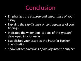 Conclusion
• Emphasizes the purpose and importance of your
  essay
• Explains the significance or consequences of your
  findings
• Indicates the wider applications of the method
  developed in your essay
• Establishes your essay as the basis for further
  investigation
• Shows other directions of inquiry into the subject
 