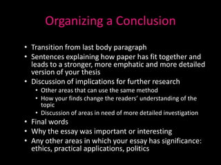 Organizing a Conclusion
• Transition from last body paragraph
• Sentences explaining how paper has fit together and
  leads to a stronger, more emphatic and more detailed
  version of your thesis
• Discussion of implications for further research
   • Other areas that can use the same method
   • How your finds change the readers’ understanding of the
     topic
   • Discussion of areas in need of more detailed investigation
• Final words
• Why the essay was important or interesting
• Any other areas in which your essay has significance:
  ethics, practical applications, politics
 