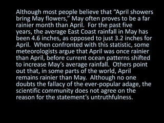 Although most people believe that “April showers
bring May flowers,” May often proves to be a far
rainier month than April. For the past five
years, the average East Coast rainfall in May has
been 4.6 inches, as opposed to just 3.2 inches for
April. When confronted with this statistic, some
meteorologists argue that April was once rainier
than April, before current ocean patterns shifted
to increase May’s average rainfall. Others point
out that, in some parts of the world, April
remains rainier than May. Although no one
doubts the fallacy of the ever-popular adage, the
scientific community does not agree on the
reason for the statement’s untruthfulness.
 