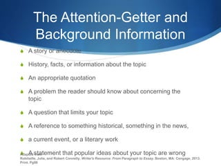 The Attention-Getter and
Background Information
S A story or anecdote
S History, facts, or information about the topic
S An appropriate quotation
S A problem the reader should know about concerning the
topic
S A question that limits your topic
S A reference to something historical, something in the news,
S a current event, or a literary work
S A statement that popular ideas about your topic are wrong
Adapted from
Robitaille, Julie, and Robert Connelly. Writer's Resource: From Paragraph to Essay. Boston, MA: Cengage, 2013.
Print. Pg98
 