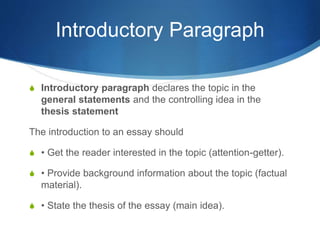 Introductory Paragraph
S Introductory paragraph declares the topic in the
general statements and the controlling idea in the
thesis statement
The introduction to an essay should
S • Get the reader interested in the topic (attention-getter).
S • Provide background information about the topic (factual
material).
S • State the thesis of the essay (main idea).
 