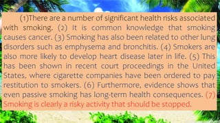 (1)There are a number of significant health risks associated
with smoking. (2) It is common knowledge that smoking
causes cancer. (3) Smoking has also been related to other lung
disorders such as emphysema and bronchitis. (4) Smokers are
also more likely to develop heart disease later in life. (5) This
has been shown in recent court proceedings in the United
States, where cigarette companies have been ordered to pay
restitution to smokers. (6) Furthermore, evidence shows that
even passive smoking has long-term health consequences. (7)
Smoking is clearly a risky activity that should be stopped.
 