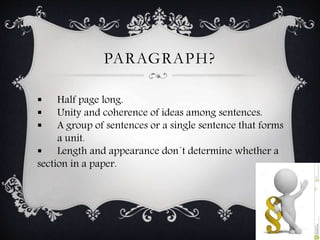 PARAGRAPH? 
 Half page long. 
 Unity and coherence of ideas among sentences. 
 A group of sentences or a single sentence that forms 
a unit. 
 Length and appearance don´t determine whether a 
section in a paper. 
 