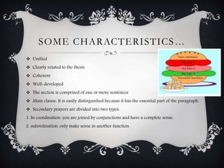 SOME CHARACTERISTICS… 
 Unified 
 Clearly related to the thesis 
 Coherent 
 Well-developed 
 The section is comprised of one or more sentences 
 Main clause: It is easily distinguished because it has the essential part of the paragraph. 
 Secondary prayers are divided into two types: 
1. In coordination: you are joined by conjunctions and have a complete sense. 
2. subordination: only make sense in another function. 
 