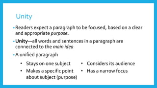 Unity
•Readers expect a paragraph to be focused, based on a clear
and appropriate purpose.
•Unity—all words and sentences in a paragraph are
connected to the main idea
•A unified paragraph
• Stays on one subject • Considers its audience
• Makes a specific point
about subject (purpose)
• Has a narrow focus
 