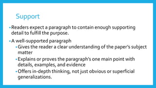 Support
•Readers expect a paragraph to contain enough supporting
detail to fulfill the purpose.
•A well-supported paragraph
•Gives the reader a clear understanding of the paper’s subject
matter
•Explains or proves the paragraph’s one main point with
details, examples, and evidence
•Offers in-depth thinking, not just obvious or superficial
generalizations.
 