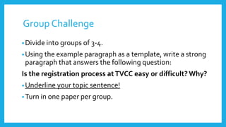 Group Challenge
•Divide into groups of 3-4.
•Using the example paragraph as a template, write a strong
paragraph that answers the following question:
Is the registration process atTVCC easy or difficult? Why?
•Underline your topic sentence!
•Turn in one paper per group.
 