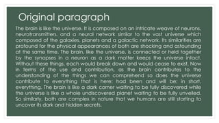 Original paragraph 
The brain is like the universe. It is composed on an intricate weave of neurons, 
neurotransmitters, and a neural network similar to the vast universe which 
composed of the galaxies, planets and a galactic network. Its similarities are 
profound for the physical appearances of both are shocking and astounding 
at the same time. The brain, like the universe, is connected or held together 
by the synapses in a neuron as a dark matter keeps the universe intact. 
Without these things, each would break down and would cease to exist. Now 
in terms of the use and contribution, as the brain contributes to the 
understanding of the things we can comprehend so does the universe 
contribute to everything that is here; had been and will be; in short, 
everything. The brain is like a dark corner waiting to be fully discovered while 
the universe is like a whole undiscovered planet waiting to be fully unveiled. 
So similarly, both are complex in nature that we humans are still starting to 
uncover its dark and hidden secrets. 
 