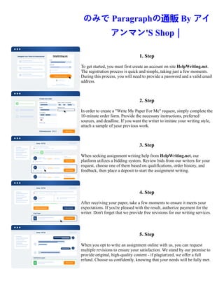 のみで Paragraphの通販 By アイ
アンマン'S Shop｜
1. Step
To get started, you must first create an account on site HelpWriting.net.
The registration process is quick and simple, taking just a few moments.
During this process, you will need to provide a password and a valid email
address.
2. Step
In order to create a "Write My Paper For Me" request, simply complete the
10-minute order form. Provide the necessary instructions, preferred
sources, and deadline. If you want the writer to imitate your writing style,
attach a sample of your previous work.
3. Step
When seeking assignment writing help from HelpWriting.net, our
platform utilizes a bidding system. Review bids from our writers for your
request, choose one of them based on qualifications, order history, and
feedback, then place a deposit to start the assignment writing.
4. Step
After receiving your paper, take a few moments to ensure it meets your
expectations. If you're pleased with the result, authorize payment for the
writer. Don't forget that we provide free revisions for our writing services.
5. Step
When you opt to write an assignment online with us, you can request
multiple revisions to ensure your satisfaction. We stand by our promise to
provide original, high-quality content - if plagiarized, we offer a full
refund. Choose us confidently, knowing that your needs will be fully met.
のみで Paragraphの通販 By アイアンマン'S Shop｜ のみで Paragraphの通販 By アイアンマン'S Shop｜
 