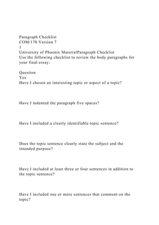 Paragraph Checklist
COM/170 Version 7
1
University of Phoenix MaterialParagraph Checklist
Use the following checklist to review the body paragraphs for
your final essay:
Question
Yes
Have I chosen an interesting topic or aspect of a topic?
Have I indented the paragraph five spaces?
Have I included a clearly identifiable topic sentence?
Does the topic sentence clearly state the subject and the
intended purpose?
Have I included at least three or four sentences in addition to
the topic sentence?
Have I included one or more sentences that comment on the
topic?
 