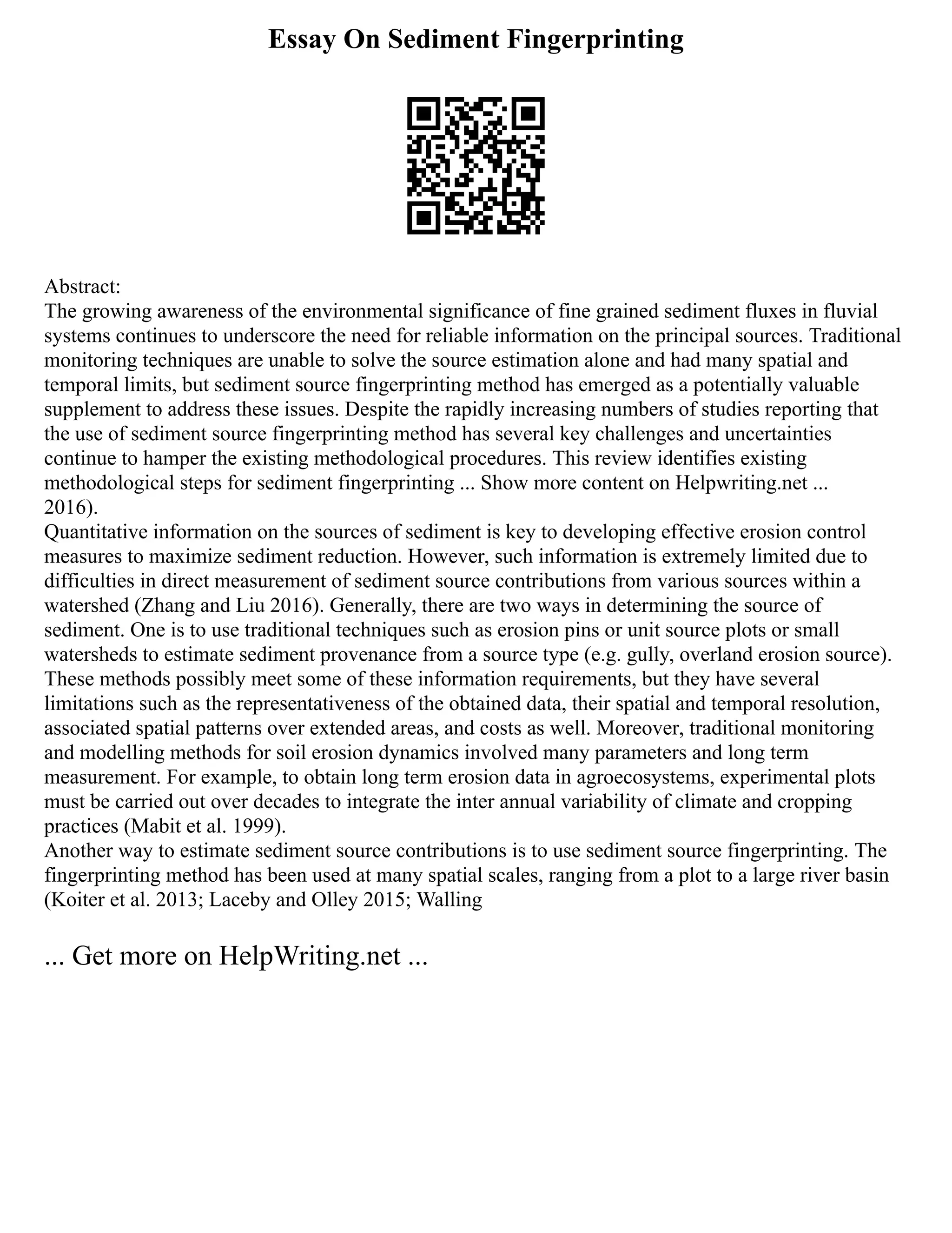Essay On Sediment Fingerprinting
Abstract:
The growing awareness of the environmental significance of fine grained sediment fluxes in fluvial
systems continues to underscore the need for reliable information on the principal sources. Traditional
monitoring techniques are unable to solve the source estimation alone and had many spatial and
temporal limits, but sediment source fingerprinting method has emerged as a potentially valuable
supplement to address these issues. Despite the rapidly increasing numbers of studies reporting that
the use of sediment source fingerprinting method has several key challenges and uncertainties
continue to hamper the existing methodological procedures. This review identifies existing
methodological steps for sediment fingerprinting ... Show more content on Helpwriting.net ...
2016).
Quantitative information on the sources of sediment is key to developing effective erosion control
measures to maximize sediment reduction. However, such information is extremely limited due to
difficulties in direct measurement of sediment source contributions from various sources within a
watershed (Zhang and Liu 2016). Generally, there are two ways in determining the source of
sediment. One is to use traditional techniques such as erosion pins or unit source plots or small
watersheds to estimate sediment provenance from a source type (e.g. gully, overland erosion source).
These methods possibly meet some of these information requirements, but they have several
limitations such as the representativeness of the obtained data, their spatial and temporal resolution,
associated spatial patterns over extended areas, and costs as well. Moreover, traditional monitoring
and modelling methods for soil erosion dynamics involved many parameters and long term
measurement. For example, to obtain long term erosion data in agroecosystems, experimental plots
must be carried out over decades to integrate the inter annual variability of climate and cropping
practices (Mabit et al. 1999).
Another way to estimate sediment source contributions is to use sediment source fingerprinting. The
fingerprinting method has been used at many spatial scales, ranging from a plot to a large river basin
(Koiter et al. 2013; Laceby and Olley 2015; Walling
... Get more on HelpWriting.net ...
 