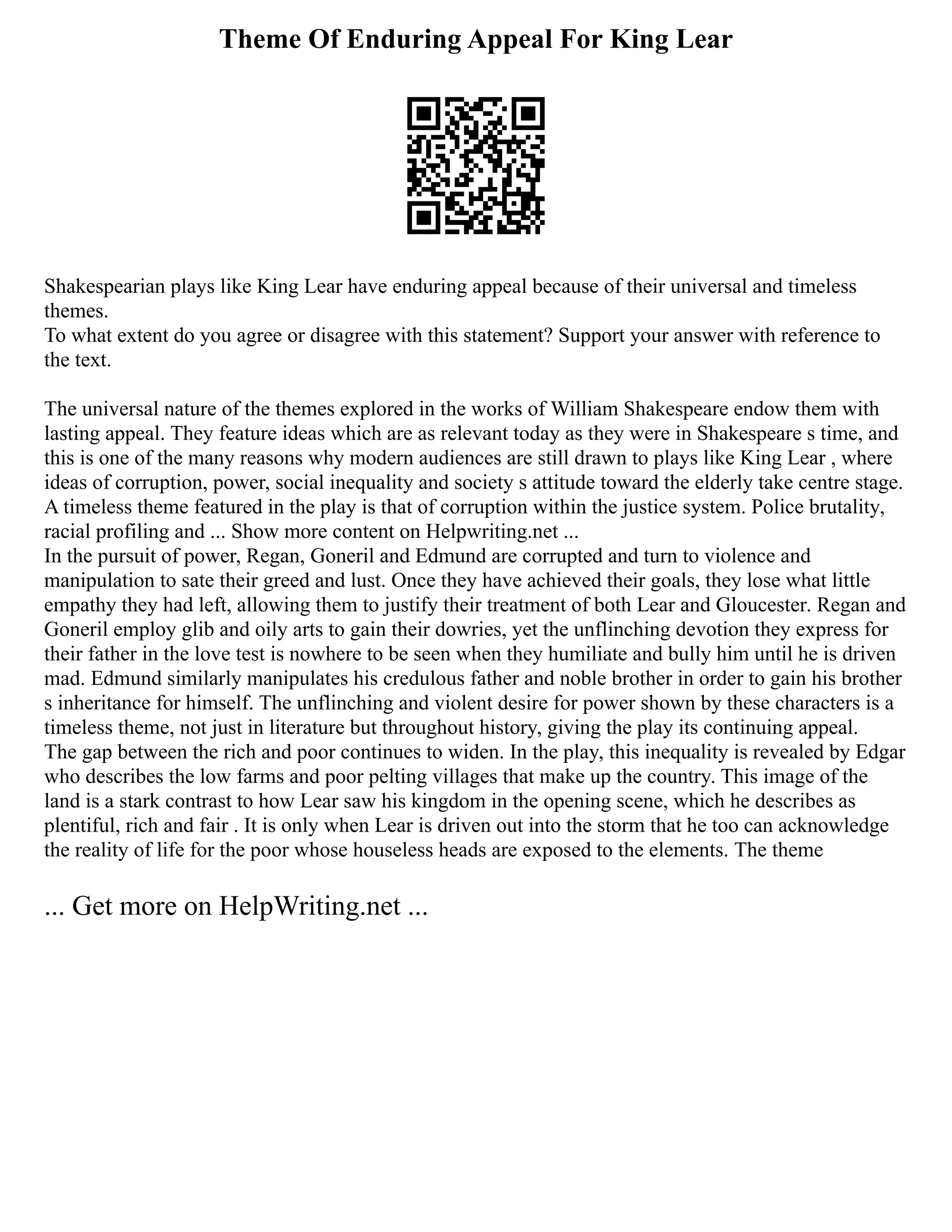 Theme Of Enduring Appeal For King Lear
Shakespearian plays like King Lear have enduring appeal because of their universal and timeless
themes.
To what extent do you agree or disagree with this statement? Support your answer with reference to
the text.
The universal nature of the themes explored in the works of William Shakespeare endow them with
lasting appeal. They feature ideas which are as relevant today as they were in Shakespeare s time, and
this is one of the many reasons why modern audiences are still drawn to plays like King Lear , where
ideas of corruption, power, social inequality and society s attitude toward the elderly take centre stage.
A timeless theme featured in the play is that of corruption within the justice system. Police brutality,
racial profiling and ... Show more content on Helpwriting.net ...
In the pursuit of power, Regan, Goneril and Edmund are corrupted and turn to violence and
manipulation to sate their greed and lust. Once they have achieved their goals, they lose what little
empathy they had left, allowing them to justify their treatment of both Lear and Gloucester. Regan and
Goneril employ glib and oily arts to gain their dowries, yet the unflinching devotion they express for
their father in the love test is nowhere to be seen when they humiliate and bully him until he is driven
mad. Edmund similarly manipulates his credulous father and noble brother in order to gain his brother
s inheritance for himself. The unflinching and violent desire for power shown by these characters is a
timeless theme, not just in literature but throughout history, giving the play its continuing appeal.
The gap between the rich and poor continues to widen. In the play, this inequality is revealed by Edgar
who describes the low farms and poor pelting villages that make up the country. This image of the
land is a stark contrast to how Lear saw his kingdom in the opening scene, which he describes as
plentiful, rich and fair . It is only when Lear is driven out into the storm that he too can acknowledge
the reality of life for the poor whose houseless heads are exposed to the elements. The theme
... Get more on HelpWriting.net ...
 