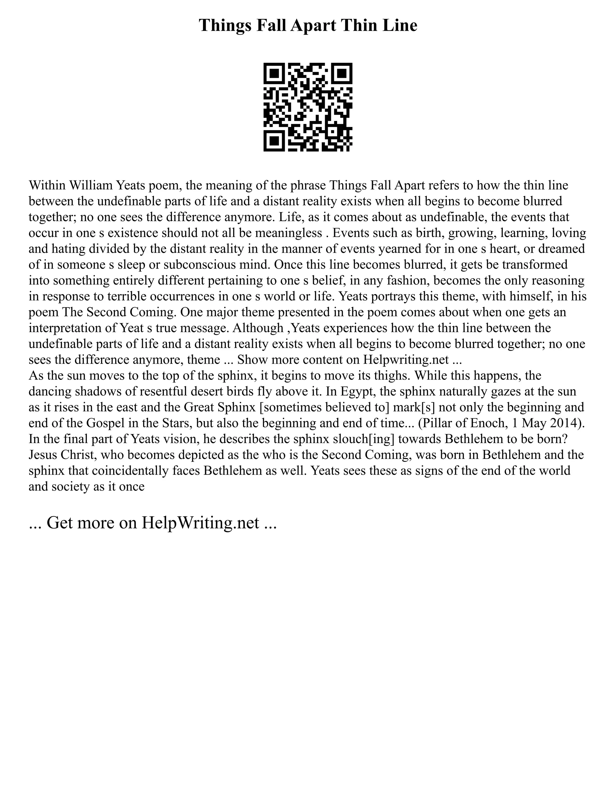 Things Fall Apart Thin Line
Within William Yeats poem, the meaning of the phrase Things Fall Apart refers to how the thin line
between the undefinable parts of life and a distant reality exists when all begins to become blurred
together; no one sees the difference anymore. Life, as it comes about as undefinable, the events that
occur in one s existence should not all be meaningless . Events such as birth, growing, learning, loving
and hating divided by the distant reality in the manner of events yearned for in one s heart, or dreamed
of in someone s sleep or subconscious mind. Once this line becomes blurred, it gets be transformed
into something entirely different pertaining to one s belief, in any fashion, becomes the only reasoning
in response to terrible occurrences in one s world or life. Yeats portrays this theme, with himself, in his
poem The Second Coming. One major theme presented in the poem comes about when one gets an
interpretation of Yeat s true message. Although ,Yeats experiences how the thin line between the
undefinable parts of life and a distant reality exists when all begins to become blurred together; no one
sees the difference anymore, theme ... Show more content on Helpwriting.net ...
As the sun moves to the top of the sphinx, it begins to move its thighs. While this happens, the
dancing shadows of resentful desert birds fly above it. In Egypt, the sphinx naturally gazes at the sun
as it rises in the east and the Great Sphinx [sometimes believed to] mark[s] not only the beginning and
end of the Gospel in the Stars, but also the beginning and end of time... (Pillar of Enoch, 1 May 2014).
In the final part of Yeats vision, he describes the sphinx slouch[ing] towards Bethlehem to be born?
Jesus Christ, who becomes depicted as the who is the Second Coming, was born in Bethlehem and the
sphinx that coincidentally faces Bethlehem as well. Yeats sees these as signs of the end of the world
and society as it once
... Get more on HelpWriting.net ...
 