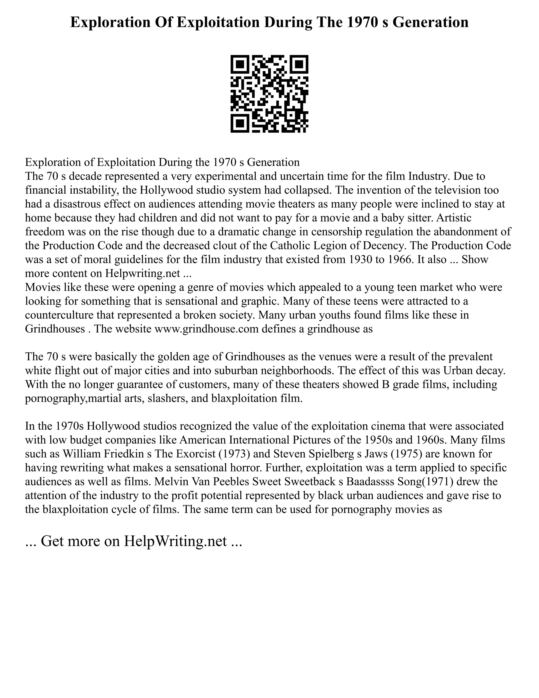 Exploration Of Exploitation During The 1970 s Generation
Exploration of Exploitation During the 1970 s Generation
The 70 s decade represented a very experimental and uncertain time for the film Industry. Due to
financial instability, the Hollywood studio system had collapsed. The invention of the television too
had a disastrous effect on audiences attending movie theaters as many people were inclined to stay at
home because they had children and did not want to pay for a movie and a baby sitter. Artistic
freedom was on the rise though due to a dramatic change in censorship regulation the abandonment of
the Production Code and the decreased clout of the Catholic Legion of Decency. The Production Code
was a set of moral guidelines for the film industry that existed from 1930 to 1966. It also ... Show
more content on Helpwriting.net ...
Movies like these were opening a genre of movies which appealed to a young teen market who were
looking for something that is sensational and graphic. Many of these teens were attracted to a
counterculture that represented a broken society. Many urban youths found films like these in
Grindhouses . The website www.grindhouse.com defines a grindhouse as
The 70 s were basically the golden age of Grindhouses as the venues were a result of the prevalent
white flight out of major cities and into suburban neighborhoods. The effect of this was Urban decay.
With the no longer guarantee of customers, many of these theaters showed B grade films, including
pornography,martial arts, slashers, and blaxploitation film.
In the 1970s Hollywood studios recognized the value of the exploitation cinema that were associated
with low budget companies like American International Pictures of the 1950s and 1960s. Many films
such as William Friedkin s The Exorcist (1973) and Steven Spielberg s Jaws (1975) are known for
having rewriting what makes a sensational horror. Further, exploitation was a term applied to specific
audiences as well as films. Melvin Van Peebles Sweet Sweetback s Baadassss Song(1971) drew the
attention of the industry to the profit potential represented by black urban audiences and gave rise to
the blaxploitation cycle of films. The same term can be used for pornography movies as
... Get more on HelpWriting.net ...
 