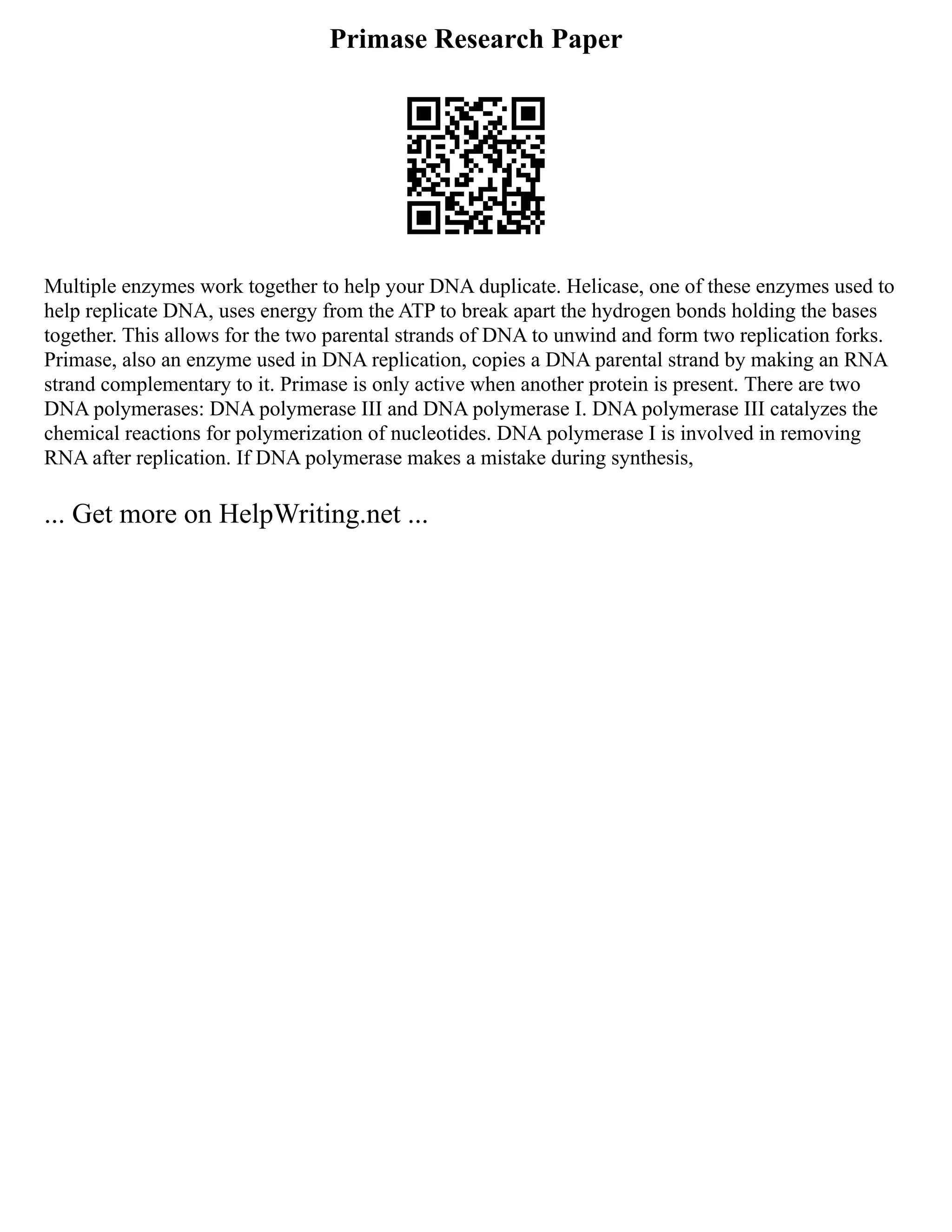 Primase Research Paper
Multiple enzymes work together to help your DNA duplicate. Helicase, one of these enzymes used to
help replicate DNA, uses energy from the ATP to break apart the hydrogen bonds holding the bases
together. This allows for the two parental strands of DNA to unwind and form two replication forks.
Primase, also an enzyme used in DNA replication, copies a DNA parental strand by making an RNA
strand complementary to it. Primase is only active when another protein is present. There are two
DNA polymerases: DNA polymerase III and DNA polymerase I. DNA polymerase III catalyzes the
chemical reactions for polymerization of nucleotides. DNA polymerase I is involved in removing
RNA after replication. If DNA polymerase makes a mistake during synthesis,
... Get more on HelpWriting.net ...
 