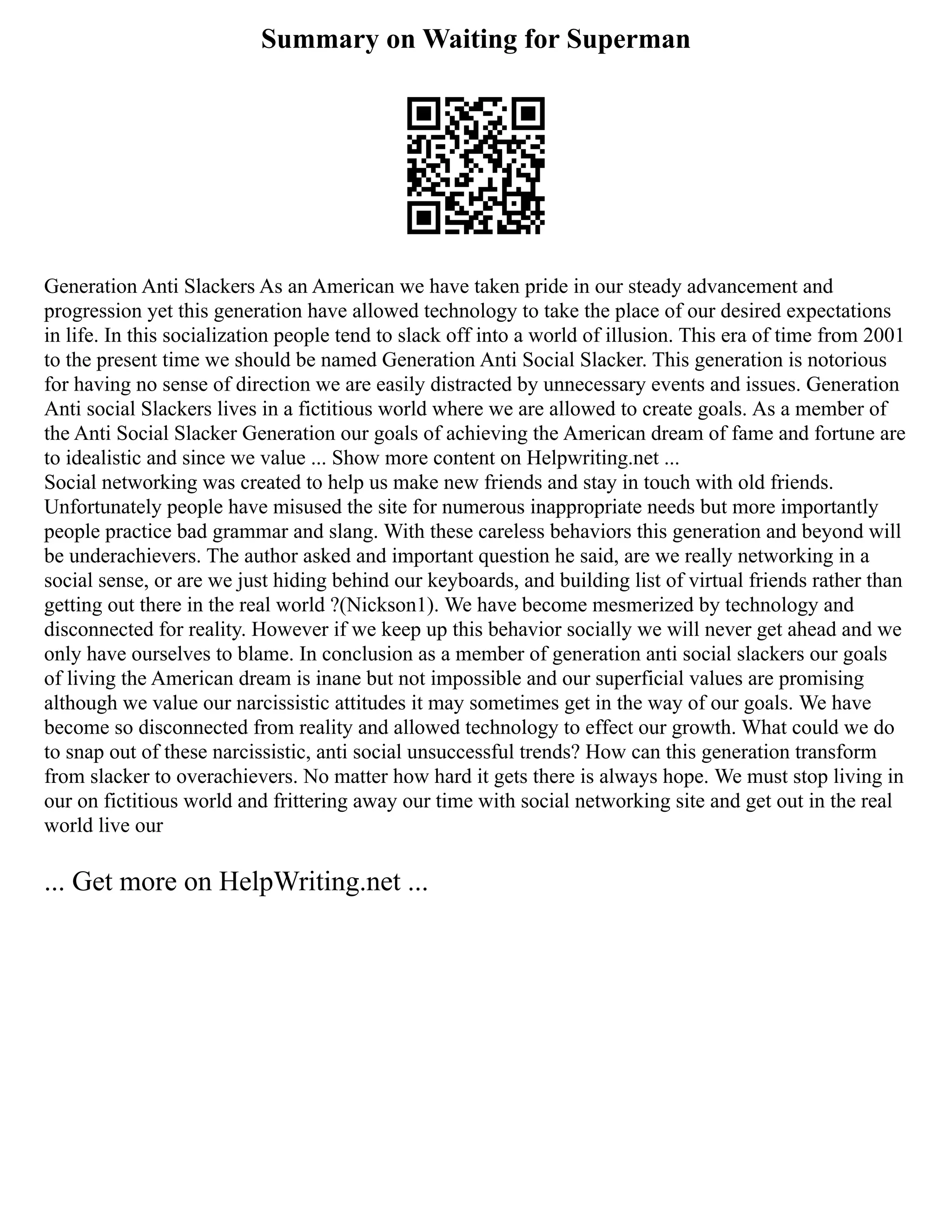 Summary on Waiting for Superman
Generation Anti Slackers As an American we have taken pride in our steady advancement and
progression yet this generation have allowed technology to take the place of our desired expectations
in life. In this socialization people tend to slack off into a world of illusion. This era of time from 2001
to the present time we should be named Generation Anti Social Slacker. This generation is notorious
for having no sense of direction we are easily distracted by unnecessary events and issues. Generation
Anti social Slackers lives in a fictitious world where we are allowed to create goals. As a member of
the Anti Social Slacker Generation our goals of achieving the American dream of fame and fortune are
to idealistic and since we value ... Show more content on Helpwriting.net ...
Social networking was created to help us make new friends and stay in touch with old friends.
Unfortunately people have misused the site for numerous inappropriate needs but more importantly
people practice bad grammar and slang. With these careless behaviors this generation and beyond will
be underachievers. The author asked and important question he said, are we really networking in a
social sense, or are we just hiding behind our keyboards, and building list of virtual friends rather than
getting out there in the real world ?(Nickson1). We have become mesmerized by technology and
disconnected for reality. However if we keep up this behavior socially we will never get ahead and we
only have ourselves to blame. In conclusion as a member of generation anti social slackers our goals
of living the American dream is inane but not impossible and our superficial values are promising
although we value our narcissistic attitudes it may sometimes get in the way of our goals. We have
become so disconnected from reality and allowed technology to effect our growth. What could we do
to snap out of these narcissistic, anti social unsuccessful trends? How can this generation transform
from slacker to overachievers. No matter how hard it gets there is always hope. We must stop living in
our on fictitious world and frittering away our time with social networking site and get out in the real
world live our
... Get more on HelpWriting.net ...
 