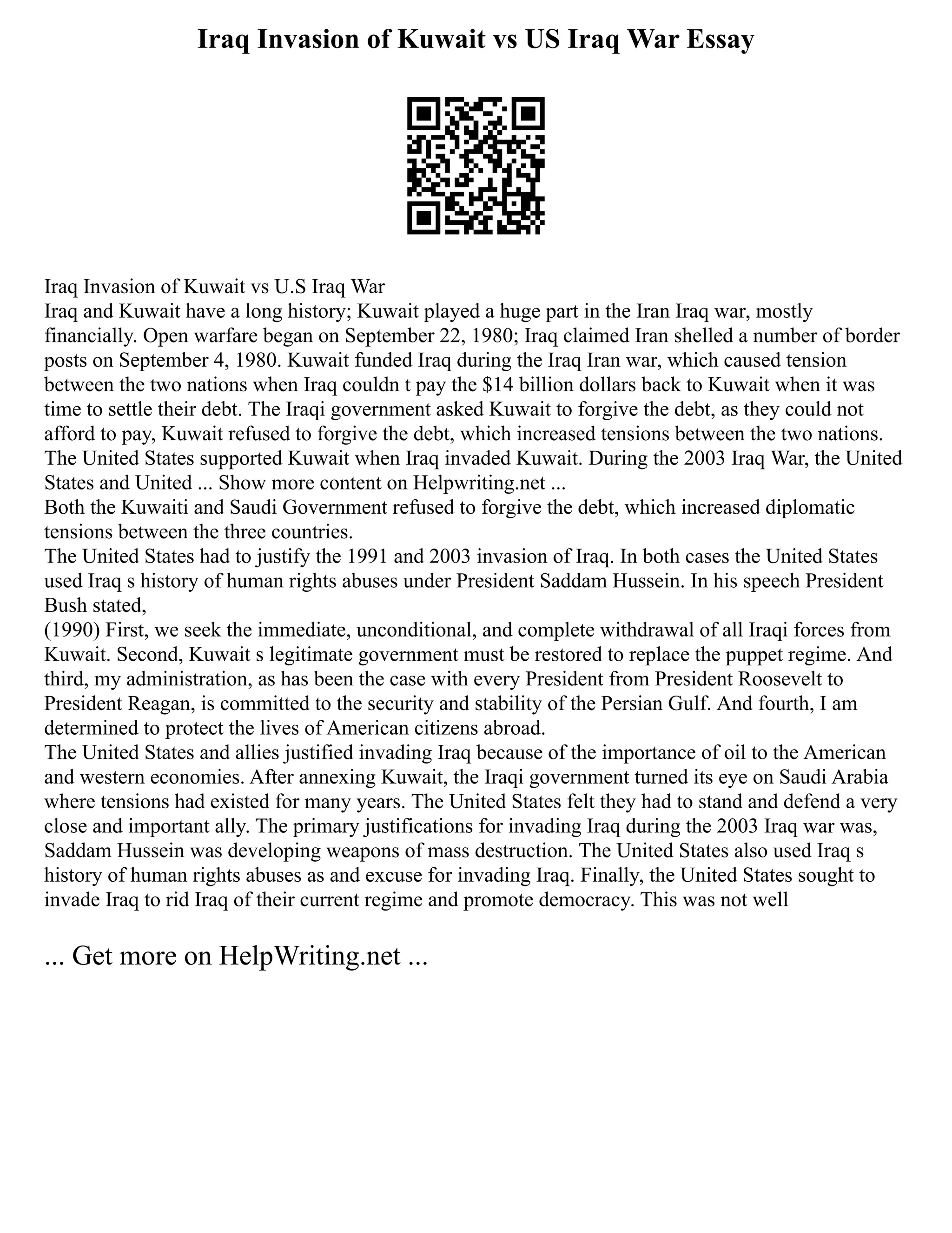 Iraq Invasion of Kuwait vs US Iraq War Essay
Iraq Invasion of Kuwait vs U.S Iraq War
Iraq and Kuwait have a long history; Kuwait played a huge part in the Iran Iraq war, mostly
financially. Open warfare began on September 22, 1980; Iraq claimed Iran shelled a number of border
posts on September 4, 1980. Kuwait funded Iraq during the Iraq Iran war, which caused tension
between the two nations when Iraq couldn t pay the $14 billion dollars back to Kuwait when it was
time to settle their debt. The Iraqi government asked Kuwait to forgive the debt, as they could not
afford to pay, Kuwait refused to forgive the debt, which increased tensions between the two nations.
The United States supported Kuwait when Iraq invaded Kuwait. During the 2003 Iraq War, the United
States and United ... Show more content on Helpwriting.net ...
Both the Kuwaiti and Saudi Government refused to forgive the debt, which increased diplomatic
tensions between the three countries.
The United States had to justify the 1991 and 2003 invasion of Iraq. In both cases the United States
used Iraq s history of human rights abuses under President Saddam Hussein. In his speech President
Bush stated,
(1990) First, we seek the immediate, unconditional, and complete withdrawal of all Iraqi forces from
Kuwait. Second, Kuwait s legitimate government must be restored to replace the puppet regime. And
third, my administration, as has been the case with every President from President Roosevelt to
President Reagan, is committed to the security and stability of the Persian Gulf. And fourth, I am
determined to protect the lives of American citizens abroad.
The United States and allies justified invading Iraq because of the importance of oil to the American
and western economies. After annexing Kuwait, the Iraqi government turned its eye on Saudi Arabia
where tensions had existed for many years. The United States felt they had to stand and defend a very
close and important ally. The primary justifications for invading Iraq during the 2003 Iraq war was,
Saddam Hussein was developing weapons of mass destruction. The United States also used Iraq s
history of human rights abuses as and excuse for invading Iraq. Finally, the United States sought to
invade Iraq to rid Iraq of their current regime and promote democracy. This was not well
... Get more on HelpWriting.net ...
 