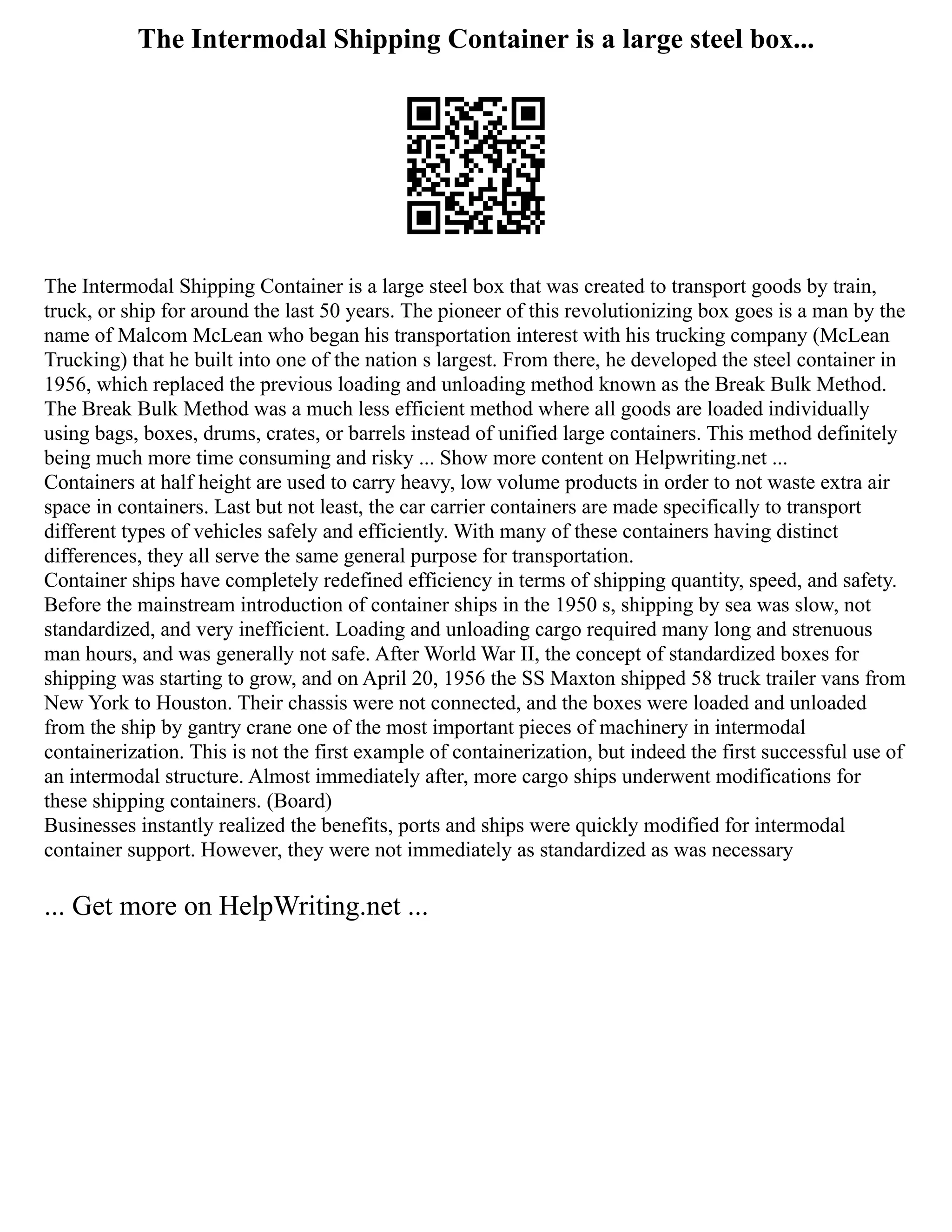 The Intermodal Shipping Container is a large steel box...
The Intermodal Shipping Container is a large steel box that was created to transport goods by train,
truck, or ship for around the last 50 years. The pioneer of this revolutionizing box goes is a man by the
name of Malcom McLean who began his transportation interest with his trucking company (McLean
Trucking) that he built into one of the nation s largest. From there, he developed the steel container in
1956, which replaced the previous loading and unloading method known as the Break Bulk Method.
The Break Bulk Method was a much less efficient method where all goods are loaded individually
using bags, boxes, drums, crates, or barrels instead of unified large containers. This method definitely
being much more time consuming and risky ... Show more content on Helpwriting.net ...
Containers at half height are used to carry heavy, low volume products in order to not waste extra air
space in containers. Last but not least, the car carrier containers are made specifically to transport
different types of vehicles safely and efficiently. With many of these containers having distinct
differences, they all serve the same general purpose for transportation.
Container ships have completely redefined efficiency in terms of shipping quantity, speed, and safety.
Before the mainstream introduction of container ships in the 1950 s, shipping by sea was slow, not
standardized, and very inefficient. Loading and unloading cargo required many long and strenuous
man hours, and was generally not safe. After World War II, the concept of standardized boxes for
shipping was starting to grow, and on April 20, 1956 the SS Maxton shipped 58 truck trailer vans from
New York to Houston. Their chassis were not connected, and the boxes were loaded and unloaded
from the ship by gantry crane one of the most important pieces of machinery in intermodal
containerization. This is not the first example of containerization, but indeed the first successful use of
an intermodal structure. Almost immediately after, more cargo ships underwent modifications for
these shipping containers. (Board)
Businesses instantly realized the benefits, ports and ships were quickly modified for intermodal
container support. However, they were not immediately as standardized as was necessary
... Get more on HelpWriting.net ...
 