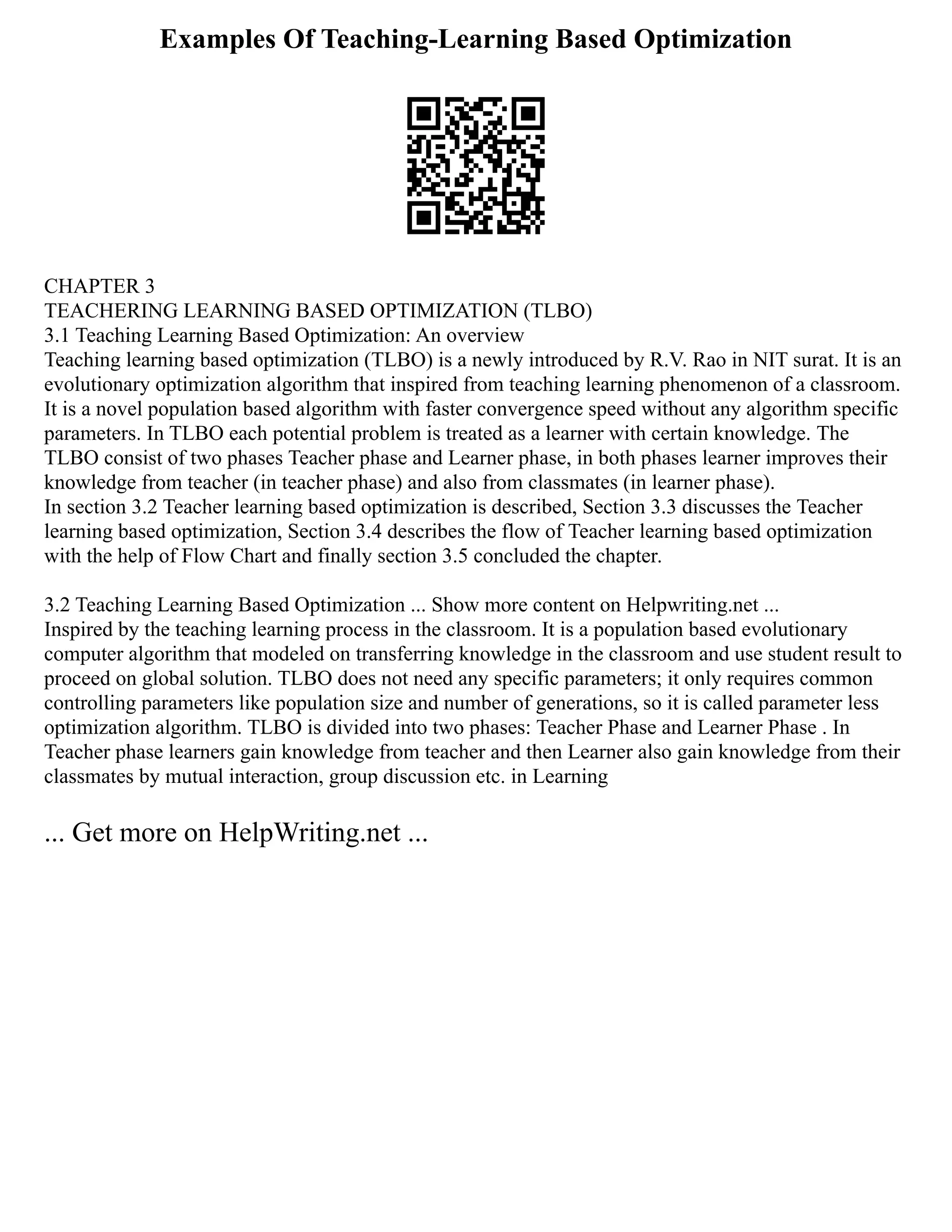 Examples Of Teaching-Learning Based Optimization
CHAPTER 3
TEACHERING LEARNING BASED OPTIMIZATION (TLBO)
3.1 Teaching Learning Based Optimization: An overview
Teaching learning based optimization (TLBO) is a newly introduced by R.V. Rao in NIT surat. It is an
evolutionary optimization algorithm that inspired from teaching learning phenomenon of a classroom.
It is a novel population based algorithm with faster convergence speed without any algorithm specific
parameters. In TLBO each potential problem is treated as a learner with certain knowledge. The
TLBO consist of two phases Teacher phase and Learner phase, in both phases learner improves their
knowledge from teacher (in teacher phase) and also from classmates (in learner phase).
In section 3.2 Teacher learning based optimization is described, Section 3.3 discusses the Teacher
learning based optimization, Section 3.4 describes the flow of Teacher learning based optimization
with the help of Flow Chart and finally section 3.5 concluded the chapter.
3.2 Teaching Learning Based Optimization ... Show more content on Helpwriting.net ...
Inspired by the teaching learning process in the classroom. It is a population based evolutionary
computer algorithm that modeled on transferring knowledge in the classroom and use student result to
proceed on global solution. TLBO does not need any specific parameters; it only requires common
controlling parameters like population size and number of generations, so it is called parameter less
optimization algorithm. TLBO is divided into two phases: Teacher Phase and Learner Phase . In
Teacher phase learners gain knowledge from teacher and then Learner also gain knowledge from their
classmates by mutual interaction, group discussion etc. in Learning
... Get more on HelpWriting.net ...
 