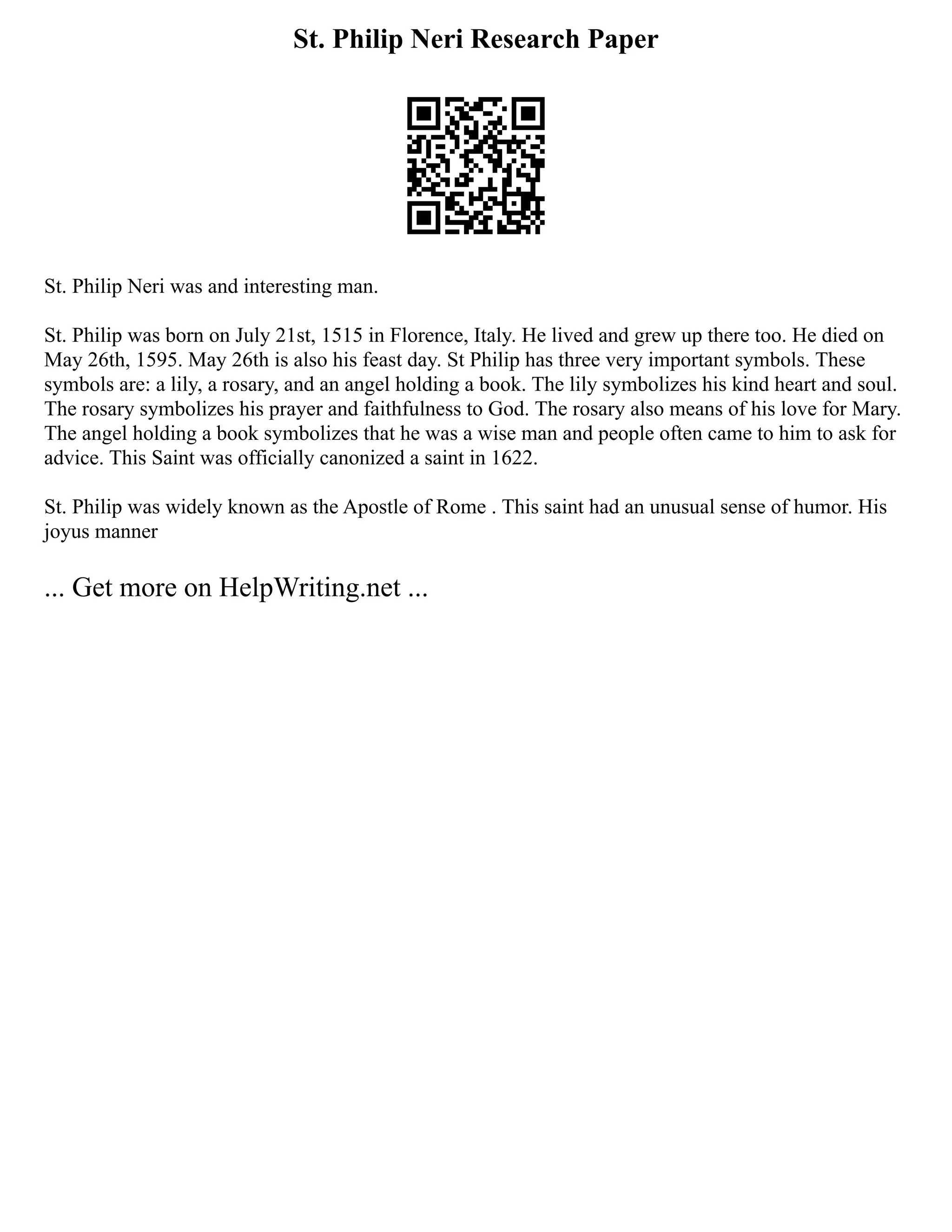 St. Philip Neri Research Paper
St. Philip Neri was and interesting man.
St. Philip was born on July 21st, 1515 in Florence, Italy. He lived and grew up there too. He died on
May 26th, 1595. May 26th is also his feast day. St Philip has three very important symbols. These
symbols are: a lily, a rosary, and an angel holding a book. The lily symbolizes his kind heart and soul.
The rosary symbolizes his prayer and faithfulness to God. The rosary also means of his love for Mary.
The angel holding a book symbolizes that he was a wise man and people often came to him to ask for
advice. This Saint was officially canonized a saint in 1622.
St. Philip was widely known as the Apostle of Rome . This saint had an unusual sense of humor. His
joyus manner
... Get more on HelpWriting.net ...
 