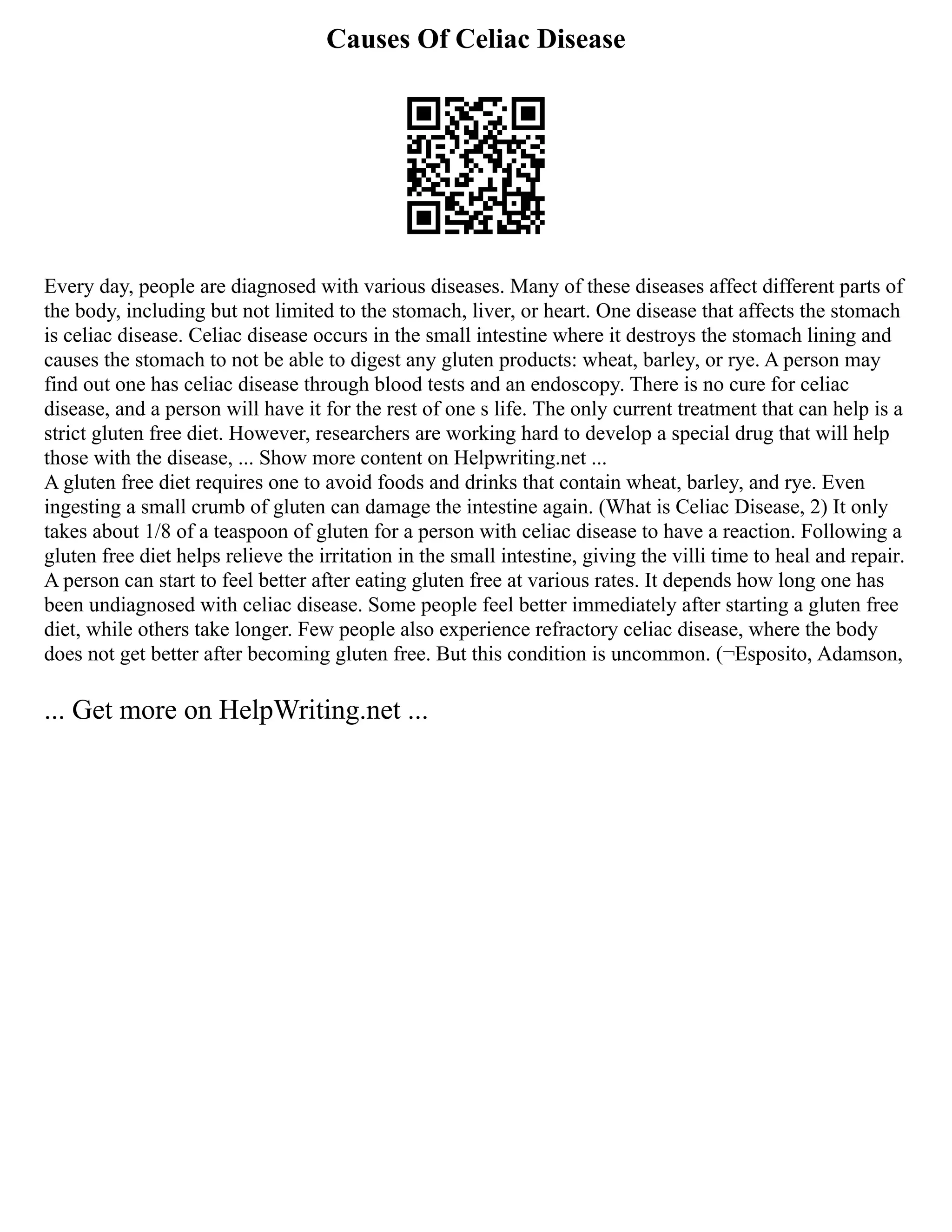 Causes Of Celiac Disease
Every day, people are diagnosed with various diseases. Many of these diseases affect different parts of
the body, including but not limited to the stomach, liver, or heart. One disease that affects the stomach
is celiac disease. Celiac disease occurs in the small intestine where it destroys the stomach lining and
causes the stomach to not be able to digest any gluten products: wheat, barley, or rye. A person may
find out one has celiac disease through blood tests and an endoscopy. There is no cure for celiac
disease, and a person will have it for the rest of one s life. The only current treatment that can help is a
strict gluten free diet. However, researchers are working hard to develop a special drug that will help
those with the disease, ... Show more content on Helpwriting.net ...
A gluten free diet requires one to avoid foods and drinks that contain wheat, barley, and rye. Even
ingesting a small crumb of gluten can damage the intestine again. (What is Celiac Disease, 2) It only
takes about 1/8 of a teaspoon of gluten for a person with celiac disease to have a reaction. Following a
gluten free diet helps relieve the irritation in the small intestine, giving the villi time to heal and repair.
A person can start to feel better after eating gluten free at various rates. It depends how long one has
been undiagnosed with celiac disease. Some people feel better immediately after starting a gluten free
diet, while others take longer. Few people also experience refractory celiac disease, where the body
does not get better after becoming gluten free. But this condition is uncommon. (¬Esposito, Adamson,
... Get more on HelpWriting.net ...
 