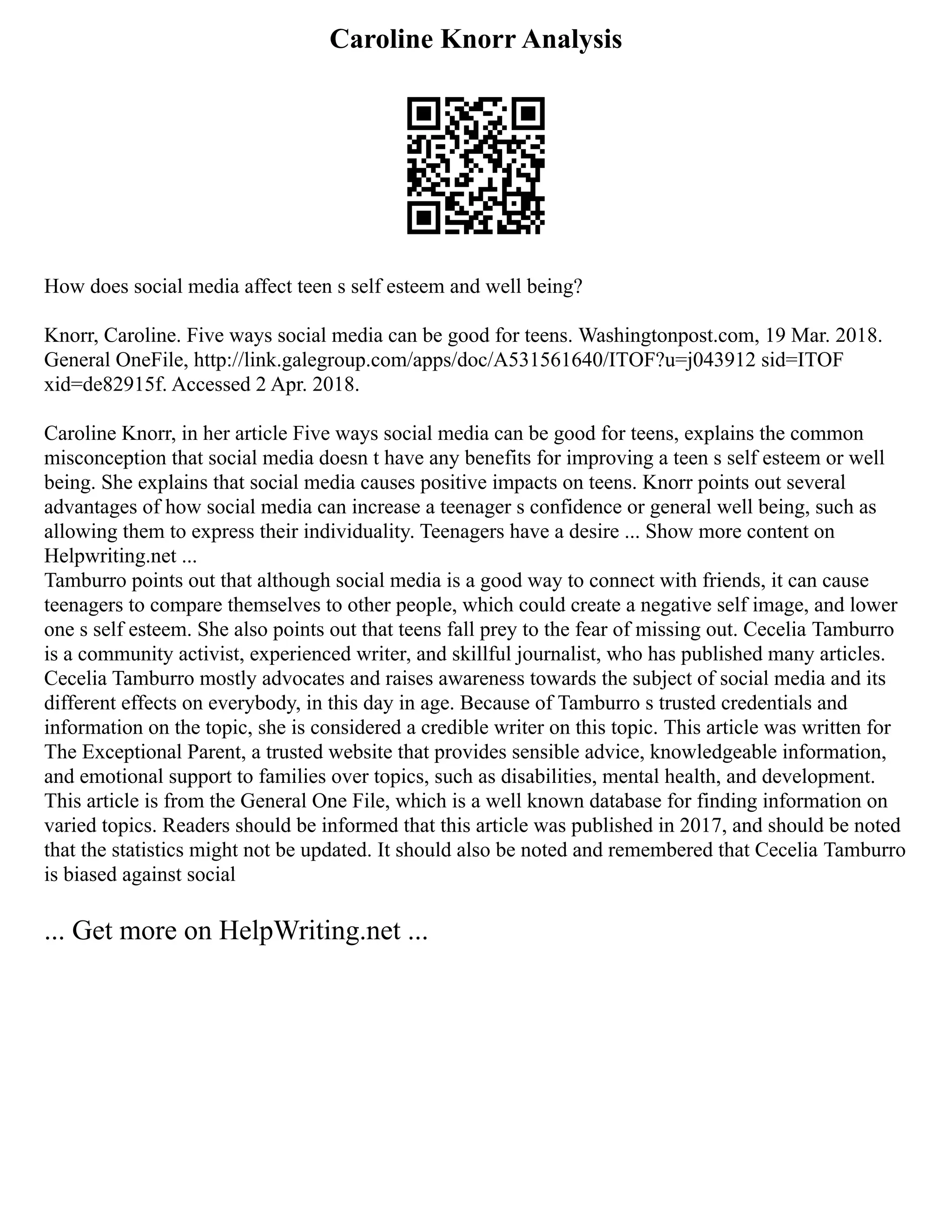 Caroline Knorr Analysis
How does social media affect teen s self esteem and well being?
Knorr, Caroline. Five ways social media can be good for teens. Washingtonpost.com, 19 Mar. 2018.
General OneFile, http://link.galegroup.com/apps/doc/A531561640/ITOF?u=j043912 sid=ITOF
xid=de82915f. Accessed 2 Apr. 2018.
Caroline Knorr, in her article Five ways social media can be good for teens, explains the common
misconception that social media doesn t have any benefits for improving a teen s self esteem or well
being. She explains that social media causes positive impacts on teens. Knorr points out several
advantages of how social media can increase a teenager s confidence or general well being, such as
allowing them to express their individuality. Teenagers have a desire ... Show more content on
Helpwriting.net ...
Tamburro points out that although social media is a good way to connect with friends, it can cause
teenagers to compare themselves to other people, which could create a negative self image, and lower
one s self esteem. She also points out that teens fall prey to the fear of missing out. Cecelia Tamburro
is a community activist, experienced writer, and skillful journalist, who has published many articles.
Cecelia Tamburro mostly advocates and raises awareness towards the subject of social media and its
different effects on everybody, in this day in age. Because of Tamburro s trusted credentials and
information on the topic, she is considered a credible writer on this topic. This article was written for
The Exceptional Parent, a trusted website that provides sensible advice, knowledgeable information,
and emotional support to families over topics, such as disabilities, mental health, and development.
This article is from the General One File, which is a well known database for finding information on
varied topics. Readers should be informed that this article was published in 2017, and should be noted
that the statistics might not be updated. It should also be noted and remembered that Cecelia Tamburro
is biased against social
... Get more on HelpWriting.net ...
 