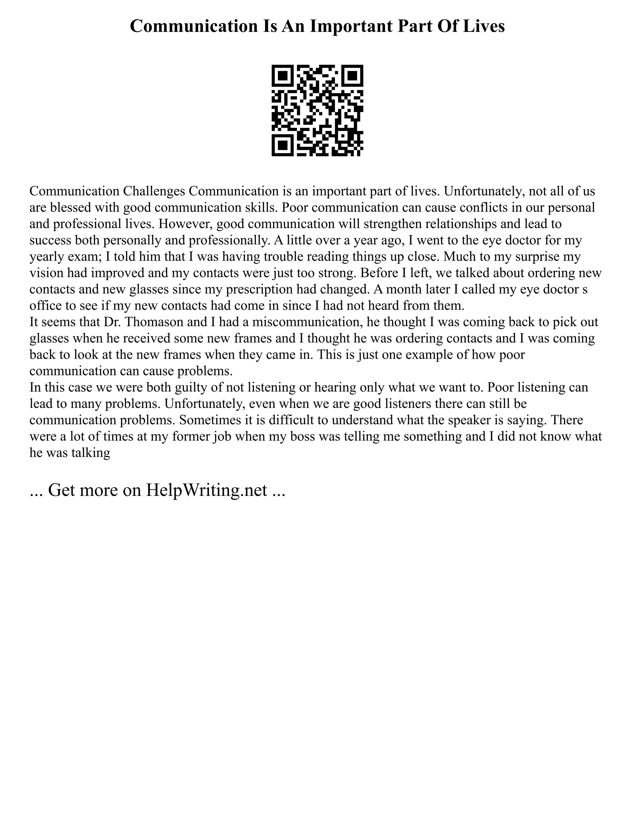 Communication Is An Important Part Of Lives
Communication Challenges Communication is an important part of lives. Unfortunately, not all of us
are blessed with good communication skills. Poor communication can cause conflicts in our personal
and professional lives. However, good communication will strengthen relationships and lead to
success both personally and professionally. A little over a year ago, I went to the eye doctor for my
yearly exam; I told him that I was having trouble reading things up close. Much to my surprise my
vision had improved and my contacts were just too strong. Before I left, we talked about ordering new
contacts and new glasses since my prescription had changed. A month later I called my eye doctor s
office to see if my new contacts had come in since I had not heard from them.
It seems that Dr. Thomason and I had a miscommunication, he thought I was coming back to pick out
glasses when he received some new frames and I thought he was ordering contacts and I was coming
back to look at the new frames when they came in. This is just one example of how poor
communication can cause problems.
In this case we were both guilty of not listening or hearing only what we want to. Poor listening can
lead to many problems. Unfortunately, even when we are good listeners there can still be
communication problems. Sometimes it is difficult to understand what the speaker is saying. There
were a lot of times at my former job when my boss was telling me something and I did not know what
he was talking
... Get more on HelpWriting.net ...
 